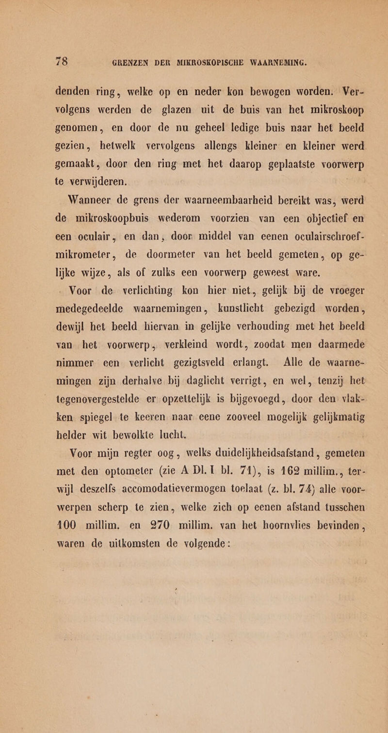 denden ring, welke op en neder kon bewogen worden. Ver- volgens werden de glazen uit de buis van het mikroskoop genomen, en door de nu geheel ledige buis naar het beeld gezien, hetwelk vervolgens allengs kleiner en kleiner werd gemaakt, door den ring met het daarop geplaatste voorwerp te verwijderen. Wanneer de grens der waarneembaarheid bereikt was, werd de mikroskoopbuis wederom voorzien van een objectief en een oculair, en dan, door middel van eenen oculairschroef- mikrometer, de doormeter van het beeld gemeten, op ge- lijke wijze, als of zulks een voorwerp geweest ware. - Voor de verlichting kon hier niet, gelijk bij de vroeger medegedeelde waarnemingen, kunstlicht gebezigd worden, dewij! het beeld hiervan in gelijke verhouding met het beeld van het voorwerp, verkleind wordt, zoodat men daarmede nimmer een verlicht gezigtsveld erlangt. Alle de waarne- mingen zijn derhalve bij daglicht verrigt, en wel, tenzij het tegenovergestelde er opzettelijkk is bijgevoegd, door den viak- ken spiegel te keeren naar eene zooveel mogelijk gelijkmatig helder wit bewolkte lucht. Voor mijn regter oog, welks duidelijkheidsafstand, gemeten met den optometer (zie A DI. 1 bl. 74), is 162 millim., ter- wijl deszelfs accomodatievermogen toelaat (z. bl. 74) alle voor- werpen scherp te zien, welke zich op eenen afstand tusschen 100 millim. en 270 millim. van het hoornvlies bevinden , waren de uitkomsten de volgende: