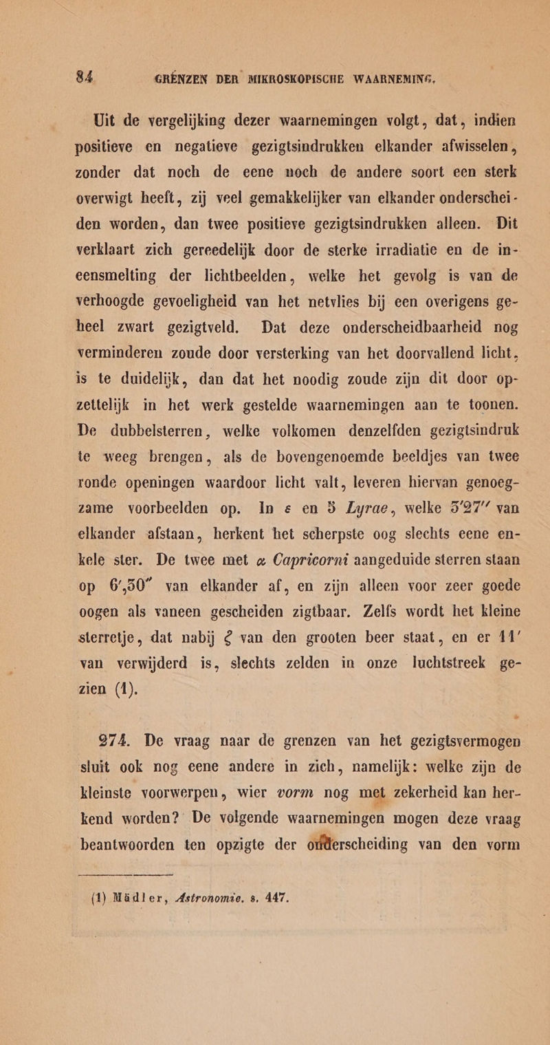Uit de vergelijking dezer waarnemingen volgt, dat, indien positieve en negatieve gezigtsindrukken elkander afwisselen , zonder dat noch de eene noch de andere soort een sterk overwigt heeft, zij veel gemakkelijker van elkander onderschei- den worden, dan twee positieve gezigtsindrukken alleen. Dit verklaart zich gereedelijk door de sterke irradiatie en de in- eensmelting der lichtbeelden, welke het gevolg is van de verhoogde gevoeligheid van het netvlies bij een overigens ge- heel zwart gezigtveld. Dat deze onderscheidbaarheid nog verminderen zoude door yversterking van het doorvallend licht, is te duidelijk, dan dat het noodig zoude zijn dit door op- zettelijk in het werk gestelde waarnemingen aan te toonen. De dubbelsterren, welke volkomen denzelfden gezigtsindruk te weeg brengen, als de bovengenoemde beeldjes van twee ronde openingen waardoor licht valt, leveren hiervan genoeg- zame vyoorbeelden op. In ¢ en 38 Lyrae, welke 5’27” van elkander afstaan, herkent het scherpste oog slechts eene en- kele ster. De twee met a Capricorni aangeduide sterren staan op 6,50 van elkander af, en zijn alleen voor zeer goede oogen als vaneen gescheiden zigtbaar. Zelfs wordt het kleme sterretje, dat nabij ¢ van den grooten beer staat, en er 11’ van verwijderd is, slechts zelden in onze luchtstreek ge- zien (1). 974. De vraag naar de grenzen van het gezigtsvermogen sluit ook nog eene andere in zich, namelijk: welke zijn de kleinste voorwerpen, wier vorm nog met zekerheid kan her- kend worden?’ De volgende waarnemingen mogen deze vraag beantwoorden ten opzigte der oterscheiding van den vorm (1) Madler, Astronomie. 8. 447.