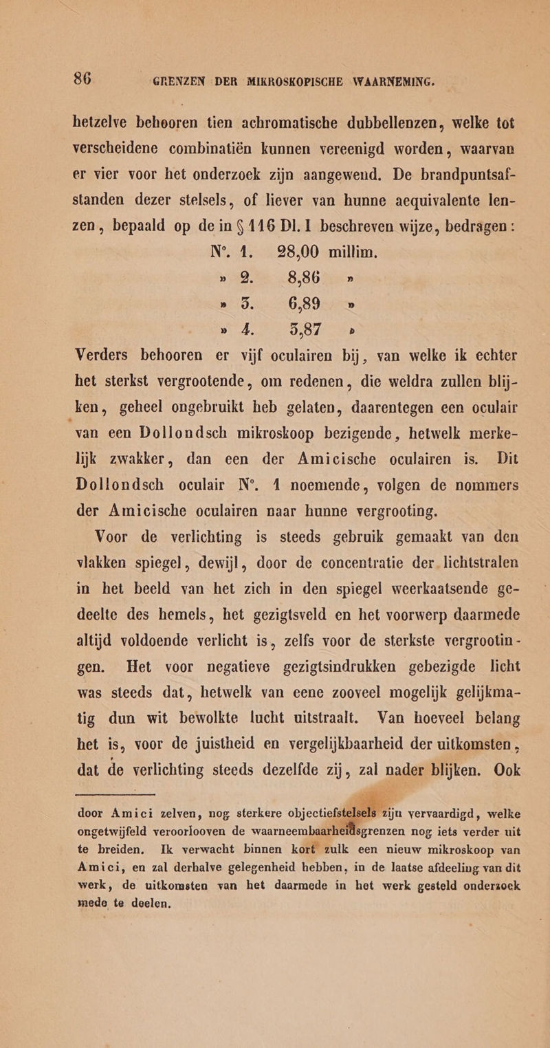 hetzelve behooren tien achromatische dubbellenzen, welke tot verscheidene combinatién kunnen vereenigd worden, waarvan er vier voor het onderzoek zijn aangewend. De brandpuntsaf- standen dezer stelsels, of liever van hunne aequivalente len- zen, bepaald op de in § 116 DI. 1 beschreven wijze, bedragen: N°’. 4. 28,00 millim. » 9, 8,86 » » oO. 6,89 » » 4, 5,87 Verders behooren er vijf oculairen bij, van welke ik echter het sterkst vergrootende, om redenen, die weldra zullen blij- ken, geheel ongebruikt heb gelaten, daarentegen een oculair ‘yan een Dollondsch mikroskoop bezigende, hetwelk merke- lijk zwakker, dan een der Amicische oculairen is. Dit Dollondsch oculair N°. 1 noemende, volgen de nommers der Amicische oculairen naar hunne vergrooting. Voor de verlichting is steeds gebruik gemaakt van den viakken spiegel, dewijl, door de concentratie der. lichtstralen in het beeld van het zich in den spiegel weerkaatsende ge- deelte des hemels, het gezigtsveld en het voorwerp daarmede altijd voldoende verlicht is, zelfs voor de sterkste vergrootin - gen. Het voor negatieve gezigtsindrukken gebezigde licht was steeds dat, hetwelk van eene zooveel mogelijk gelijkma- tig dun wit bewolkte lucht uitstraalt. Van hoeveel belang het is, voor de juistheid en vergelijkbaarheid der uitkomsten , dat de vetlichting steeds dezelfde zij, zal nader blijken. Ook door Amici zelven, nog sterkere ec yervaardigd, welke ongetwijfeld veroorlooven de waarneembaarheidsgrenzen nog iets verder uit te breiden. Ik verwacht binnen kort zulk een nieuw mikroskoop van Amici, en zal derhalve gelegenheid hebben, in de laatse afdeeling van dit werk, de uitkomsten van het daarmede in het werk gesteld onderzoek mede te deelen.