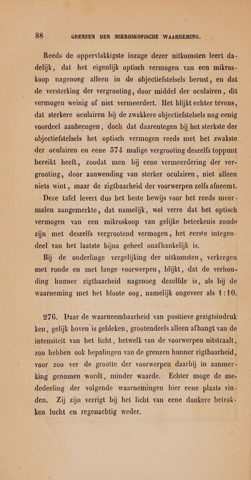 Reeds de opperviakkigste inzage dezer uitkomsten leert da- delijk, dat het eigenlijk optisch vermogen van een mikros- koop nagenoeg alleen in de objectiefstelsels berust, en dat de versterking der vergrooting, door middel der oculairen, dit vermogen weinig of niet vermeerdert. Het blijkt echter tevens, dat sterkere oculairen bij de zwakkere objectiefstelsels nog eenig voordeel aanbrengen, doch dat daarentegen bij het sterkste der objectiefstelsels het optisch vermogen reeds met het zwakste der oculairen en eene 574 malige vergrooting deszelfs toppunt bereikt heeft, zoodat men bij eene vermeerdering der ver- grooting, door aanwending van sterker oculairen, niet alleen niets wint, maar de zigtbaarheid der voorwerpen zelfs afneemt. Deze tafel levert dus het beste bewijs voor het reeds meer - malen aangemerkte, dat namelijk, wel verre dat het optisch vermogen van een mikroskoop van gelijke beteekenis zoude zijn met deszelfs vergrootend vermogen, het eerste integen- deel van het laatste bijna geheel onafhankelijk is. Bij de onderlinge vergelijking der uitkomsten, verkregen met ronde en met lange voorwerpen, blijkt, dat de verhou- ding hunner zigtbaarheid nagenoeg dezelfde is, als bij de waarneming met het bloote oog, namelijk ongeveer als 1:10. 276. Waar de waarneembaarheid van positieve gezigtsindruk ken, gelijk boven is gebleken, grootendeels alleen afhangt van de intensiteit van het licht, hetwelk van de voorwerpen uitstraalt , zoo hebben ook bepalingen van de grenzen hunner zigtbaarheid , voor zoo ver de grootte der voorwerpen daarbij in aanmer- king genomen wordt, minder waarde. Echter moge de me- dedeeling der volgende waarnemingen hier eene plaats vin- den. Zij zijn verrigt bij het licht van eene donkere betrok- ken !ucht en regenachtig weder.
