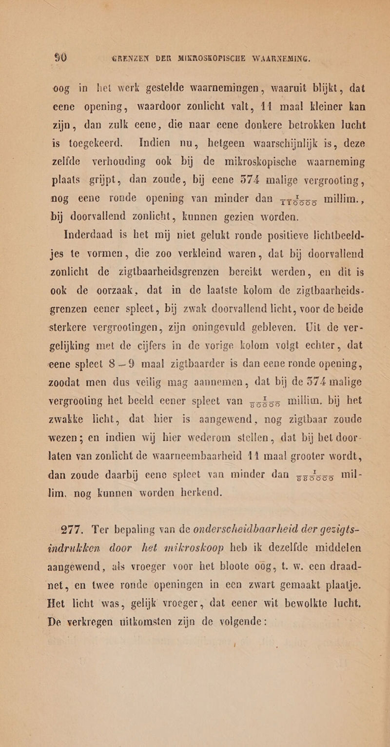 oog in het werk gestelde waarnemingen, waaruit blijkt, dat eene opening, waardoor zonlicht valt, 11 maal kleiner kan zijn, dan zulk eene, die naar eene donkere betrokken lucht is toegekeerd. Indien nu, hetgeen waarschijnlijk is, deze zelfde verhouding ook bij de mikroskopische waarneming plaats grijpt, dan zoude, bij eene 574 malige vergrooting, — nog eene ronde opening van minder dan +255, millim., bij doorvallend zonlicht, kunnen gezien worden, Inderdaad is het mij niet gelukt ronde positieve lichtbeeld- jes te vormen, die zoo verkleind waren, dat bij doorvallend zonlicht de zigtbaarheidsgrenzen bereikt werden, en dit is ook de oorzaak, dat in de laatste kolom de zigtbaarheids- grenzen cener spleet, bij zwak doorvallend licht, voor de beide sterkere vergrootingen, zijn oningevuld gebleven. Uit de ver- gelijking met de cijfers in de vorige kolom volgt echter, dat eene spleet 8—9 maal zigtbaarder is dan cene ronde opening, zoodat men dus veilig mag aannemen, dat bij de 574 malige vergrooling het beeld eener spleet van ;5355 millim. bij het zwakke licht, dat hier is aangewend, nog zigtbaar zoude wezen; en indien wij hier wederem stellen, dat bij bet door- laten van zonlicht de waarneembaarheid 14 maal grooter wordt, dan zoude daarbij eene spleet van minder dan s33555 mil- lim, nog kunnen worden herkend. 277. Ter bepaling van de onderscheidbaarheid der gesigts- indrukken door het mikroskoop heb ik dezelfde middelen aangewend, als vroeger voor het bloote oog, t. w. een draad- net, en twee ronde openingen in een zwart gemaakt plaatje. Het licht was, gelijk vroeger, dat eener wit bewolkte lucht. De verkregen uitkomsten zijn de volgende: |