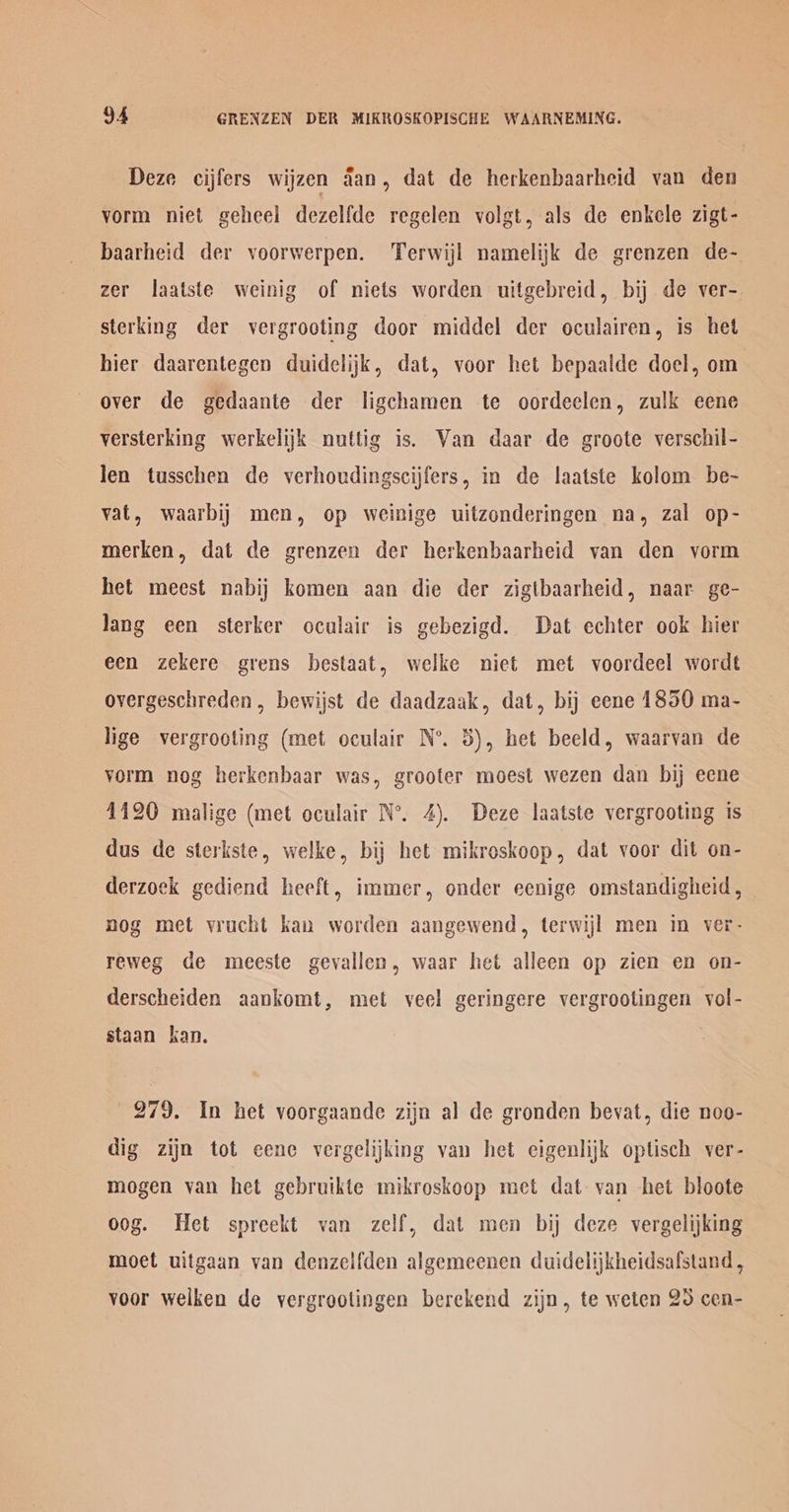 Deze cijfers wijzen dan, dat de herkenbaarheid van den vorm niet geheel dezelfde regelen volgt, als de enkele zigt- baarheid der voorwerpen. Terwijl namelijk de grenzen de- zer laatste weinig of niets worden uitgebreid, bij de ver- sterking der vergrooting door middel der oculairen, is het hier daarentegen duidelijkk, dat, voor het bepaalde doel, om over de gedaante der ligchamen te oordeelen, zulk eene versterking werkelijk nuttig is. Wan daar de groote verschil- len tusschen de verhoudingscijfers, in de laatste kolom be- vat, waarbij men, op weinige uitzonderingen na, zal op- merken, dat de grenzen der herkenbaarheid van den vorm het meest nabij komen aan die der zigtbaarheid, naar ge- Jang een sterker oculair is gebezigd. Dat echter ook hier een zekere grens bestaat, welke niet met voordeel wordt overgeschreden, bewijst de daadzaak, dat, bij eene 1850 ma- lige vergrooting (met oculair N°. 5), het beeld, waarvan de vorm nog herkenbaar was, grooter moest wezen dan bij eene 1120 malige (met oculair N°. 4). Deze laatste vergrooting ts dus de sterkste, welke, bij het mikroskoop, dat voor dit on- derzoek gediend heeft, immer, onder eenige omstandigheid, nog met vrucht kan worden aangewend, terwijl men in ver- reweg de moeeste gevallen, waar het alleen op zien en on- derscheiden aankomt, met veel geringere vergrootingen vol- staan kan. 279. In het voorgaande zijn al de gronden bevat, die noo- dig zijn tot eene vergelijking van het eigenlijk optisch ver- mogen van het gebruikte mikroskoop met dat van het bloote oog. Het spreekt van zelf, dat men bij deze vergelijking moet uitgaan van denzelfden algemeenen duidelijkheidsafstand, voor welken de vergroolingen berekend zijn, te weten 25 cen-