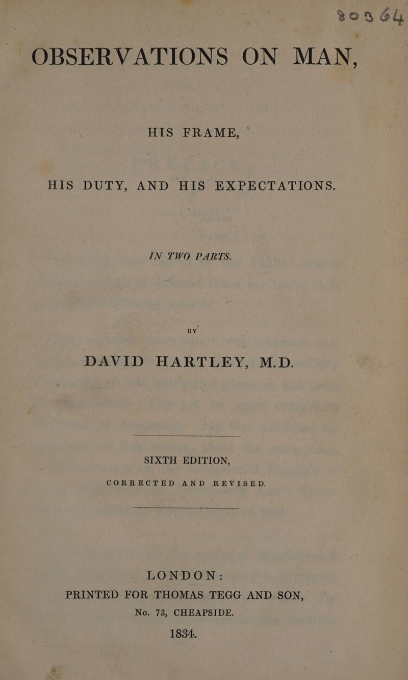 a all 30364 ~ OBSERVATIONS ON MAN, HIS FRAME, _ HIS DUTY, AND HIS EXPECTATIONS. IN TWO PARTS. BY DAVID HARTLEY, M.D. SIXTH EDITION, CORRECTED AND REVISED. LONDON: : PRINTED FOR THOMAS TEGG AND SON, No. 73, CHEAPSIDE. 1834.