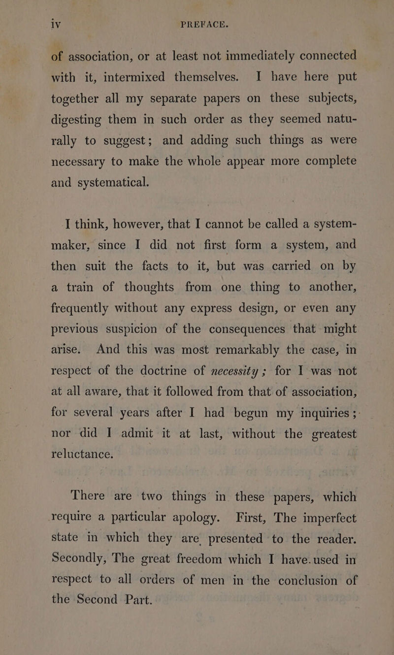 of association, or at least not immediately connected with it, intermixed themselves. I have here put together all my separate papers on these subjects, digesting them in such order as they seemed natu- rally to suggest; and adding such things as were necessary to make the whole appear more complete and systematical. I think, however, that I cannot be pulled a system- maker, since I did not first form a system, and then suit the facts to it, but was carried on by a train of thoughts from one thing to another, frequently without any express design, or even any previous suspicion of the consequences that might arise. And this was most remarkably the case, in respect of the doctrine of necessity ; for I was not at all aware, that it followed from that of association, for several years after I had begun my inquiries ;: nor did I admit it at last, without the greatest reluctance. There are two things in these papers, which require a particular apology. First, The imperfect state in which they are presented to the reader. Secondly, The great freedom which I have.used in respect to all orders of men in the conclusion of the Second Part..