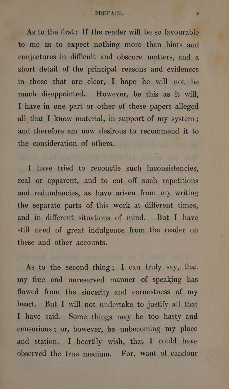As to the first; If the reader will be so favourable to me as to expect nothing more than hints and conjectures in difficult and obscure matters, and a short detail of the principal reasons and evidences in those that are clear, I hope he will not be much disappointed. However, be this as it will, I have in one part or other of these papers alleged all that I know material, in support of my system ; and therefore am now desirous to recommend it to the consideration of others. I have tried to reconcile such inconsistencies, real or apparent, and to cut off such. repetitions and redundancies, as have arisen from my writing the separate parts of this work at different times, and in different situations of mind. But I have still need of great indulgence from the reader on these and other accounts. As to the second thing; I can truly say, that my free and unreserved manner of speaking has flowed from the sincerity and earnestness of my heart. But I will not undertake to justify all that I have said. Some things may be too hasty and censorious ; or, however, be unbecoming my place and station. I heartily wish, that I could have observed the true medium. For, want of candour