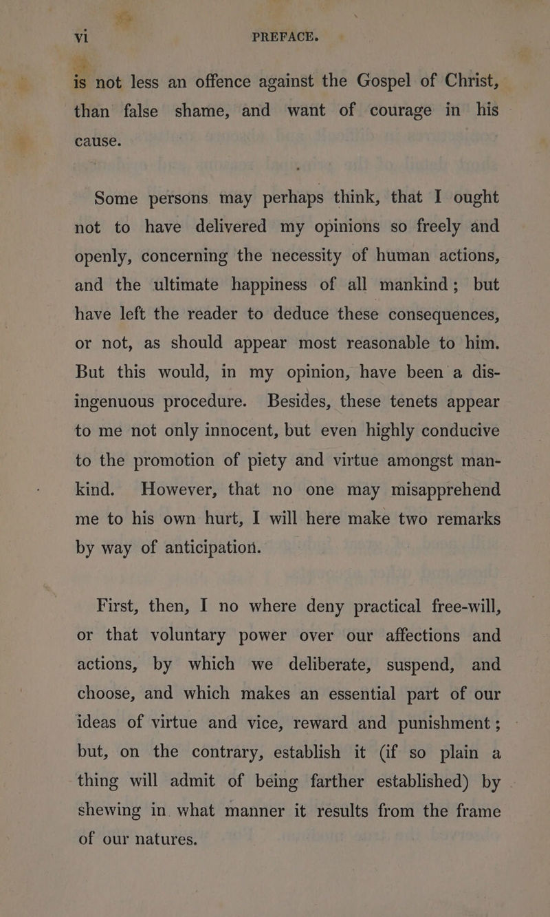 &amp; vi PREFACE. is not less an offence against the Gospel of Christ, than false shame, and want of courage in his - cause. Some persons. may perhaps think, that I ought not to have delivered my opinions so freely and openly, concerning the necessity of human actions, and the ultimate happiness of all mankind; but have left the reader to deduce these consequences, or not, as should appear most reasonable to him. But this would, in my opinion, have been a dis- ingenuous procedure. Besides, these tenets appear to me not only innocent, but even highly conducive to the promotion of piety and virtue amongst man- kind. However, that no one may misapprehend me to his own hurt, I will here make two remarks by way of anticipation. First, then, I no where deny practical free-will, or that voluntary power over our affections and actions, by which we deliberate, suspend, and choose, and which makes an essential part of our ideas of virtue and vice, reward and punishment ; but, on the contrary, establish it (if so plain a thing will admit of being farther established) by — shewing in what manner it results from the frame of our natures.