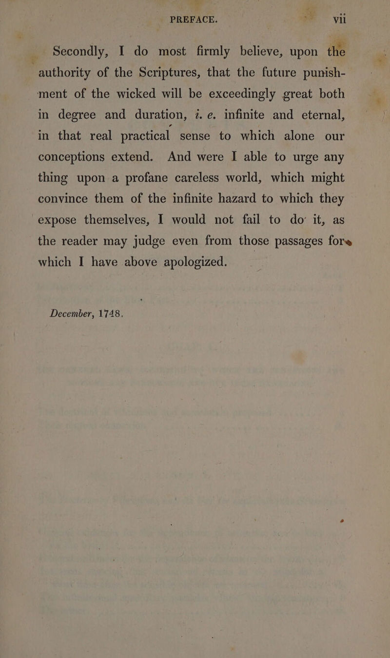 Secondly, I do most firmly believe, upon the authority of the Scriptures, that the future punish- ment of the wicked will be exceedingly great both in degree and duration, 2. e. infinite and eternal, in that real practical sense to which alone our conceptions extend. And were I able to urge any thing upon a profane careless world, which might convince them of the infinite hazard to which they expose themselves, I would not fail to do’ it, as the reader may judge even from those passages fore which I have above apologized. December, 1748.