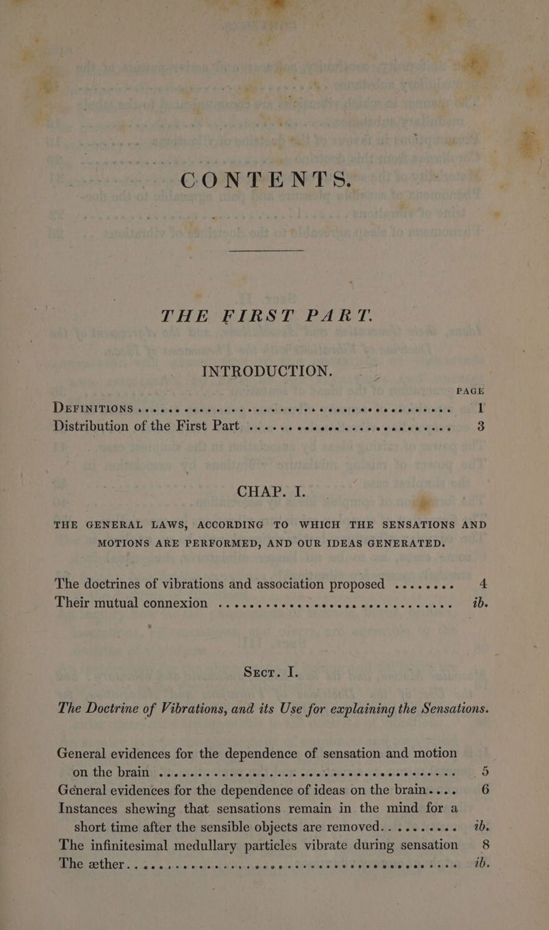 CONTENTS. THE FIRST PART. INTRODUCTION. PAGE DEFINITIONS .eecceee @eees34«+wteeeet?teee ¢seeoee0e02 @@eeeeree eae bi Distribution of the First Part .... eos@e@eeeemeeaervevee eee eeee 6 3 CHAP. I. & THE GENERAL LAWS, ACCORDING TO WHICH THE SENSATIONS AND MOTIONS ARE PERFORMED, AND OUR IDEAS GENERATED. The doctrines of vibrations and association proposed ........ 4 Their mutual connexion . *@e@oeevreeeeeeeeeaesseeeeseeeoeeeeeeees ib. Sect. I. The Doctrine of Vibrations, and its Use for explaining the Sensations. General evidences for the dependence of sensation and motion om fhe Prairint eq cekelels ths biel Lats fe ofstatnalctlela sl svesalsteaid Aeon, OD General evidences for the dependence of ideas on the brain.... 6 Instances shewing that sensations remain in the mind for a short time after the sensible objects are removed........-. a, The infinitesimal medullary particles vibrate during sensation 8 @he ether. . 0.0.2, eeseervenspeveseeoernrersreoesesoea2eaeeeeeseeeaseenesee se ib.