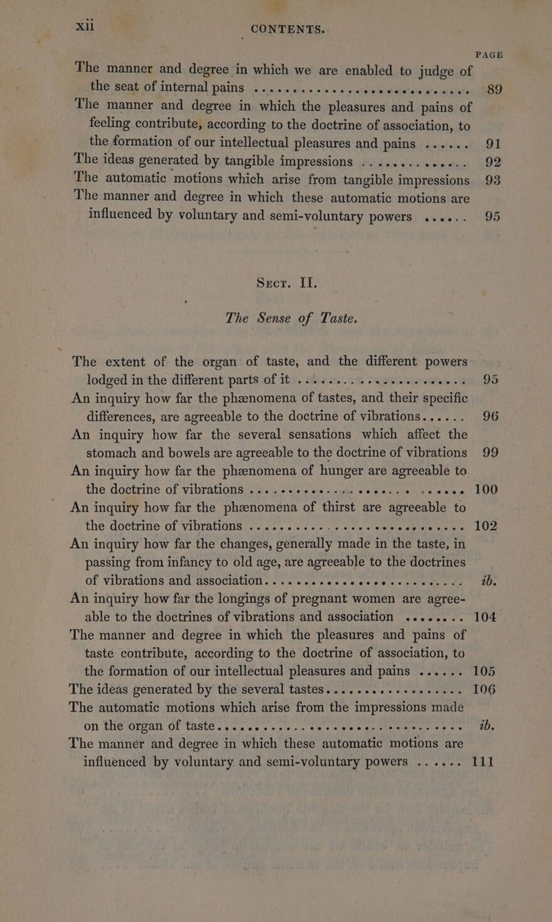 * XH) _ CONTENTS. PAGE The manner and degree in which we are enabled to judge of Fue seatanf internal pains 2\.\./. ~ vis) sia. « + moip elerendiene’are a erent The manner and degree in which the pleasures and pains of feeling contribute, according to the doctrine of association, to the formation of our intellectual pleasures and pains ...... 91 The ideas generated by tangible impressions ..........--.. 92 The automatic motions which arise from tangible impressions 93 The manner and degree in which these automatic motions are influenced by voluntary and semi-voluntary powers ...+.. 95 Secr. II. The Sense of Taste. The extent of the organ of taste, and the different powers lodged in the different parts of it .........0..46.. itelnte.G 95 An inquiry how far the phzenomena of tastes, and their specific differences, are agreeable to the doctrine of vibrations...... 96 An inquiry how far the several sensations which affect the stomach and bowels are agreeable to the doctrine of vibrations 99 An inquiry how far the phzenomena of hunger are agreeable to the dectrine of vibrations: as ys sivic oo: lous 8 pauses me «eel LOD An inquiry how far the phenomena of thirst are agreeable to the doctrine of vibrations. cj.s% ss 6.6 ules ew woah a'ety sina dis) LO An inquiry how far the changes, generally made in the taste, in passing from infancy to old age, are agreeable to the doctrines of vibrations ANG ASSOCIALION ..'.».< ae ses es 00 ees sve Hes AO An inquiry how far the longings of pregnant women are agree- able to the doctrines of vibrations and association ........ 104 The manner and degree in which the pleasures and pains of taste contribute, according to the doctrine of association, to the formation of our intellectual pleasures and pains ...... 105 The ideas generated by the several tastes..........+0.+.--- 106 The automatic motions which arise from the impressions made on thevorgan' Of ‘taste yi 00.6 + cle ou Biers scale sof Meiners pated 1s 5 The manner and degree in which these automatic motions are influenced by voluntary and semi-voluntary powers ...... 111