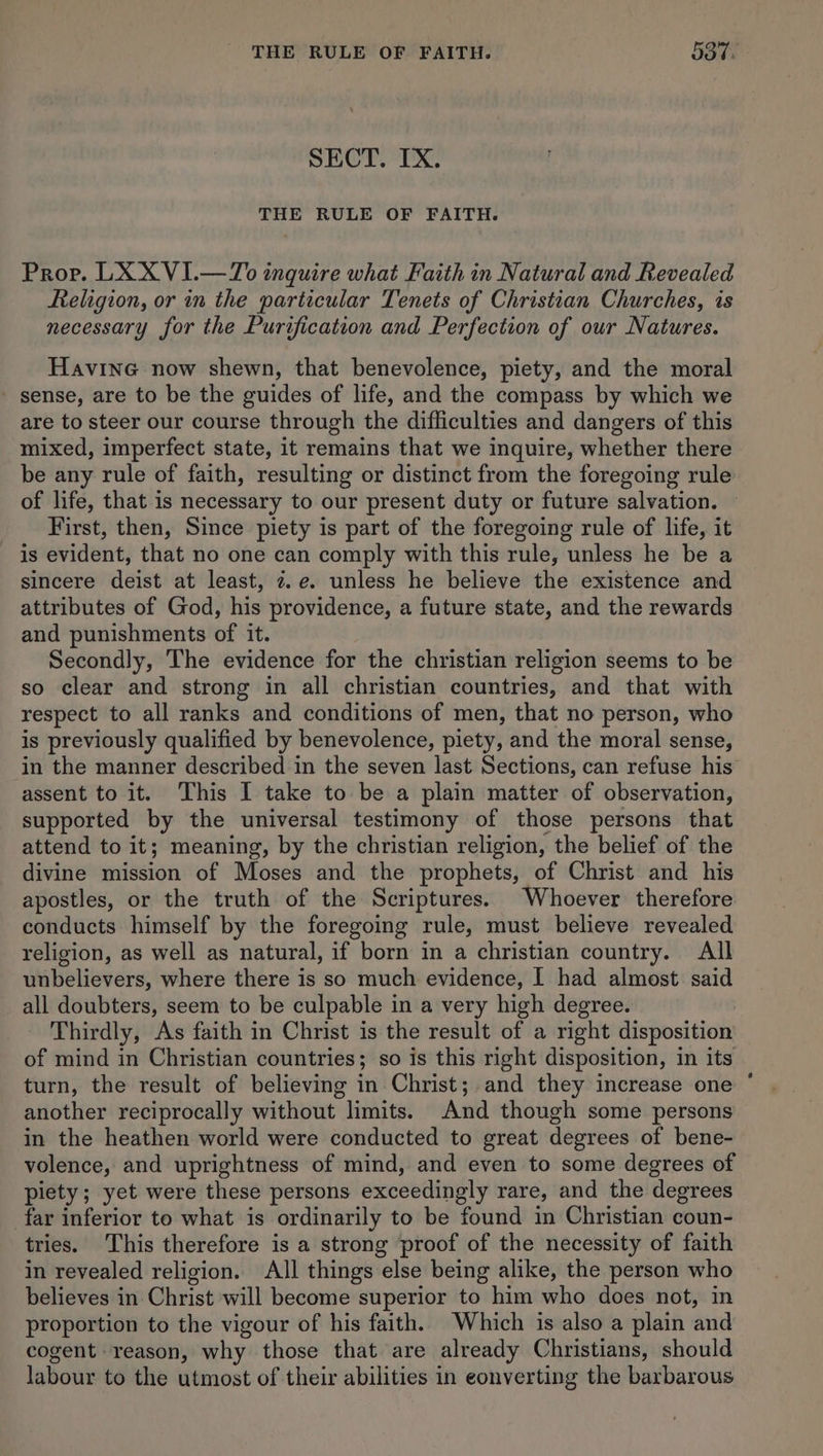 SECT. IX. THE RULE OF FAITH. Prop. LX X VI.—To inquire what Faith in Natural and Revealed Religion, or in the particular Tenets of Christian Churches, is necessary for the Purification and Perfection of our Natures. Havine now shewn, that benevolence, piety, and the moral sense, are to be the guides of life, and the compass by which we are to steer our course through the difficulties and dangers of this mixed, imperfect state, it remains that we inquire, whether there be any rule of faith, resulting or distinct from the foregoing rule of life, that is necessary to our present duty or future salvation. First, then, Since piety is part of the foregoing rule of life, it is evident, that no one can comply with this rule, unless he be a sincere deist at least, 7. e. unless he believe the existence and attributes of God, his providence, a future state, and the rewards and punishments of it. Secondly, The evidence for the christian religion seems to be so clear and strong in all christian countries, and that with respect to all ranks and conditions of men, that no person, who is previously qualified by benevolence, piety, and the moral sense, in the manner described in the seven last Sections, can refuse his’ assent to it. This I take to be a plain matter of observation, supported by the universal testimony of those persons that attend to it; meaning, by the christian religion, the belief of the divine mission of Moses and the prophets, of Christ and his apostles, or the truth of the Scriptures. Whoever therefore conducts himself by the foregoing rule, must believe revealed religion, as well as natural, if born in a christian country. All unbelievers, where there is so much evidence, I had almost said all doubters, seem to be culpable in a very high degree. Thirdly, As faith in Christ is the result of a right disposition of mind in Christian countries; so is this right disposition, in its turn, the result of believing in Christ; and they increase one ° another reciprocally without limits. And though some persons in the heathen world were conducted to great degrees of bene- volence, and uprightness of mind, and even to some degrees of piety; yet were these persons exceedingly rare, and the degrees far inferior to what is ordinarily to be found in Christian coun- tries. This therefore is a strong proof of the necessity of faith in revealed religion. All things else being alike, the person who believes in Christ will become superior to him who does not, in proportion to the vigour of his faith. Which is also a plain and cogent reason, why those that are already Christians, should labour to the utmost of their abilities in eonverting the barbarous