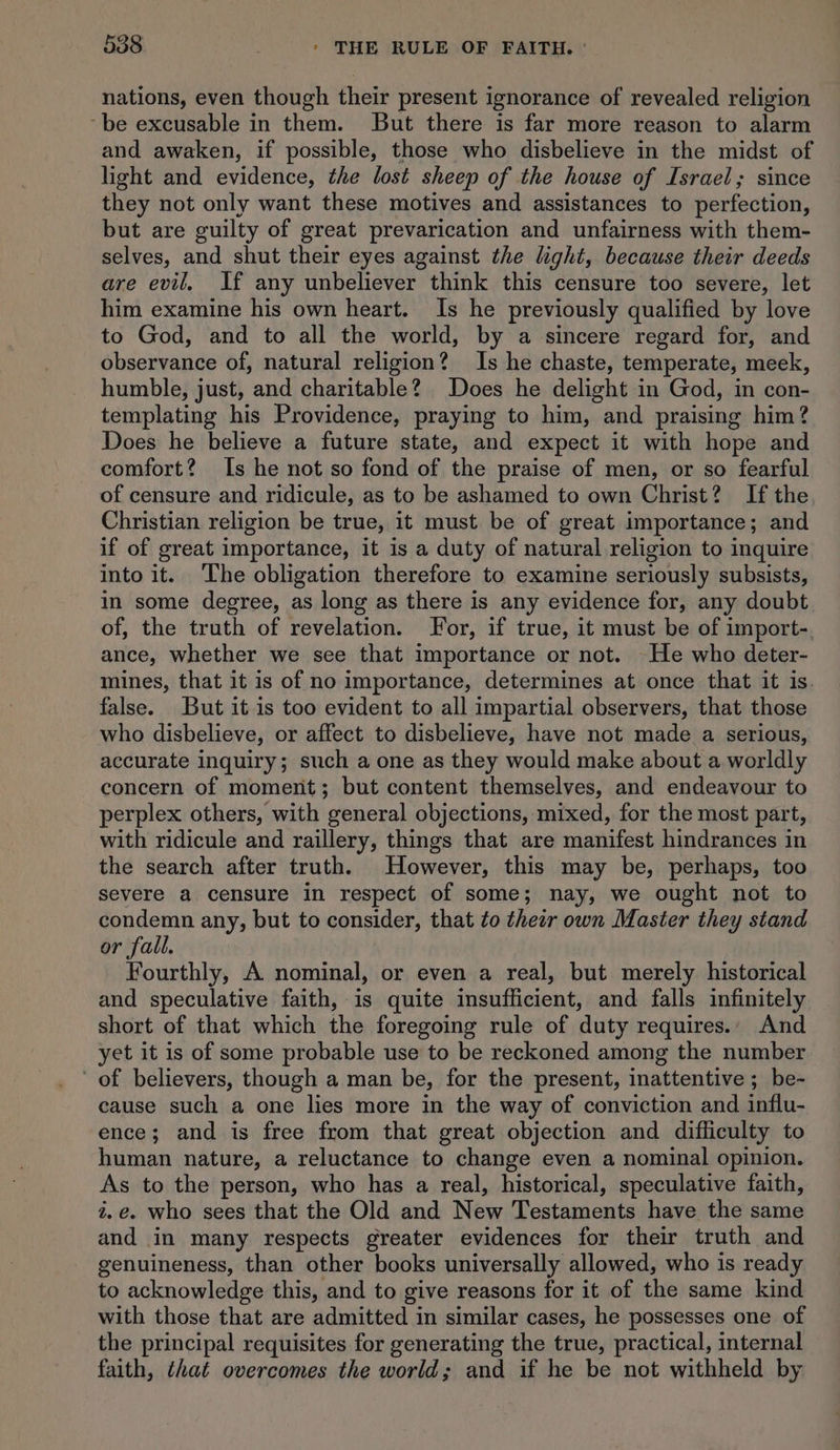 nations, even though their present ignorance of revealed religion ‘be excusable in them. But there is far more reason to alarm and awaken, if possible, those who disbelieve in the midst of light and evidence, the lost sheep of the house of Israel; since they not only want these motives and assistances to perfection, but are guilty of great prevarication and unfairness with them- selves, and shut their eyes against the light, because their deeds are evil. If any unbeliever think this censure too severe, let him examine his own heart. Is he previously qualified by love to God, and to all the world, by a sincere regard for, and observance of, natural religion? Is he chaste, temperate, meek, humble, just, and charitable? Does he delight in God, in con- templating his Providence, praying to him, and praising him? Does he believe a future state, and expect it with hope and comfort? Is he not so fond of the praise of men, or so fearful of censure and ridicule, as to be ashamed to own Christ? If the Christian religion be true, it must be of great importance; and if of great importance, it is a duty of natural religion to inquire into it. The obligation therefore to examine seriously subsists, in some degree, as long as there is any evidence for, any doubt of, the truth of revelation. For, if true, it must be of import- ance, whether we see that importance or not. He who deter- mines, that it is of no importance, determines at once that it is. false. But it is too evident to all impartial observers, that those who disbelieve, or affect to disbelieve, have not made a serious, accurate inquiry; such a one as they would make about a worldly concern of moment; but content themselves, and endeavour to perplex others, with general objections, mixed, for the most part, with ridicule and raillery, things that are manifest hindrances in the search after truth. However, this may be, perhaps, too severe a censure in respect of some; nay, we ought not to condemn any, but to consider, that to thetr own Master they stand r fall. Fourthly, A nominal, or even a real, but merely historical and speculative faith, is quite insufficient, and falls infinitely short of that which the foregoing rule of duty requires. And yet it is of some probable use to be reckoned among the number of believers, though a man be, for the present, inattentive ; be- cause such a one lies more in the way of conviction and influ- ence; and is free from that great objection and difficulty to human nature, a reluctance to change even a nominal opinion. As to the person, who has a real, historical, speculative faith, i.e. who sees that the Old and New Testaments have the same and in many respects greater evidences for their truth and genuineness, than other books universally allowed, who is ready to acknowledge this, and to give reasons for it of the same kind with those that are admitted in similar cases, he possesses one of the principal requisites for generating the true, practical, internal faith, that overcomes the world; and if he be not withheld by