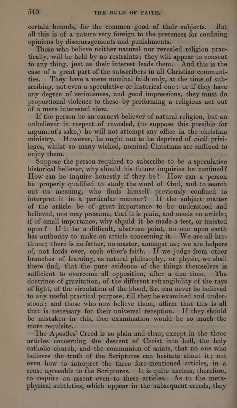 certain bounds, for the common good of their subjects. But all this is of a nature very foreign to the pretences for confining opinions by discouragements and punishments. Those who believe neither natural. nor revealed religion prac- tically, will be held by no restraints; they will appear to consent to any thing, just as their interest leads them. And this is the case of a great part of the subscribers in all Christian communi- ties. They have a mere nominal faith only, at the time of sub- scribing, not even a speculative or historical one: or if they have any degree of seriousness, and good impressions, they must do proportional violence to these by performing a religious act out of a mere interested view. If the person be an earnest believer of natural religion, but an unbeliever in respect of revealed, (to suppose this possible for argument’s sake,) he will not attempt any office in the christian ministry. However, he ought not to be deprived of civéd privi- leges, whilst so many wicked, nominal Christians are suffered to enjoy them. Suppose the person required to subscribe to be a speculative historical believer, why should his future inquiries be confined? How can he inquire honestly if they be? How can a person be properly qualified to study the word of God, and to search out its meaning, who finds himself previously confined to interpret it in. a particular manner? If the subject matter of the article be of great importance to be understood and believed, one may presume, that it is plain, and needs no article; if of small importance, why should it be made a test, or insisted upon? If it be a difficult, abstruse point, no one upon earth has authority to make an article concerning it. We are all bre- thren; there is no father, no master, amongst us; we are helpers of, not lords over, each other’s faith. If we judge from other branches of learning, as natural philosophy, or physic, we shall there find, that the pure evidence of the things themselves is sufficient to overcome all opposition, after a due time. The doctrines of gravitation, of the different refrangibility of the rays of light, of the circulation of the blood, &c. can never be believed - to any useful practical purpose, till they be examined and under- stood; and those who now believe them, affirm that this is all that is necessary for their universal reception. If they should be mistaken in this, free examination would be so much the more requisite. | The Apostles’ Creed is so plain and clear, except in the three articles concerning the descent of Christ into hell, the holy catholic church, and the communion of saints, that no one who believes the truth of the Scriptures can hesitate about it; not even ‘how to interpret the three fore-mentioned articles, in a sense agreeable to the Scriptures.. It is quite useless, therefore, to require an assent even: to these articles. As to the meta- physical subtleties, which appear in the subsequent creeds, they