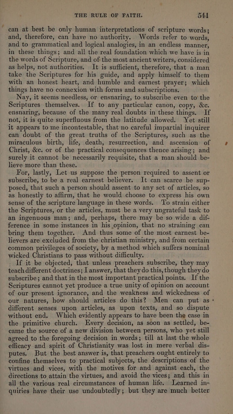 can at best be only human interpretations of scripture words; and, therefore, can have no authority. Words refer to words, and to grammatical and logical analogies, in an endless manner, in these things; and all the real foundation which we have is in the words of Scripture, and of: the most ancient writers, considered as helps, not authorities. It is sufficient, therefore, that a man take the Scriptures for his guide, and apply himself to them with an honest heart, and humble and earnest prayer; which things have no connexion with forms and subscriptions. Nay, it seems needless, or ensnaring, to subscribe even to’ the Scriptures themselves. If to any particular canon, copy, &c. ensnaring, because of the many real doubts in these things. If not, it is quite superfluous from the latitude allowed. Yet still it appears to me incontestable, that no careful impartial inquirer can doubt of the great truths of the Scriptures, such as the miraculous birth, life, death, resurrection, and ascension of Christ, &c. or of the practical consequences thence arising; and surely it cannot be necessarily requisite, that a man should be- lieve more than these. . For, lastly, Let us suppose the person required to assent or subscribe, to be a real earnest believer. It can scarce be sup- posed, that such a person should assent to any set of articles, so as honestly to affirm, that he would choose to express his own sense of the scripture language in these words. To strain either the Scriptures, or the articles, must be a very ungrateful task to an ingenuous man; and, perhaps, there may be so wide a dif- ference in some instances in his opinion, that no straining can bring them together. And thus some of the most earnest be- lievers are excluded from the christian ministry, and from certain common privileges of society, by a method which suffers nominal wicked Christians to pass without difficulty. _ If it be objected, that unless preachers subscribe, they may teach different doctrines; I answer, that they do this, though they do subscribe; and that in the most important practical points. If the Scriptures cannot yet produce a true unity of opinion on account of our present ignorance, and the weakness and wickedness of our natures, how should articles do this? Men can put as different senses upon articles, as upon texts, and so dispute without end. Which evidently appears to have been the case in the primitive church. Every decision, as soon as settled, be- came the source of a new division between persons, who yet still agreed to the foregoing decision in words; till at last the whole efficacy and spirit of Christianity was lost in mere verbal dis- putes. But the best answer is, that preachers ought entirely to confine themselves to practical subjects, the descriptions of the virtues and vices, with the motives for and against each, the directions to attain the virtues, and avoid the vices; and this in all the various real circumstances of human life. Learned in- quiries have their use undoubtedly; but they are much better
