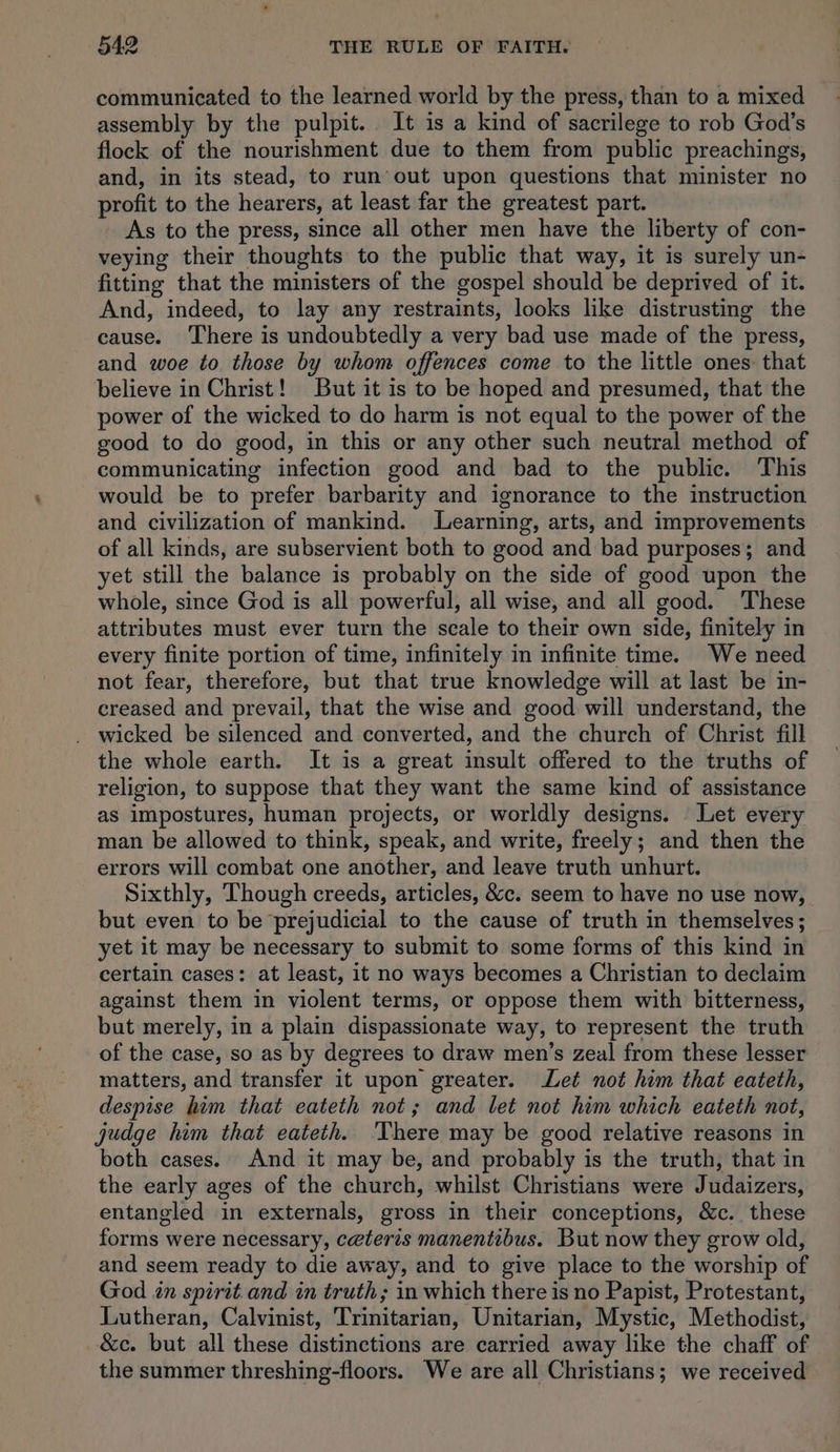 communicated to the learned world by the press, than to a mixed assembly by the pulpit. It is a kind of sacrilege to rob God's flock of the nourishment due to them from public preachings, and, in its stead, to run’out upon questions that minister no profit to the hearers, at least far the greatest part. As to the press, since all other men have the liberty of con- veying their thoughts to the public that way, it is surely un- fitting that the ministers of the gospel should be deprived of it. And, indeed, to lay any restraints, looks like distrusting the cause. ‘There is undoubtedly a very bad use made of the press, and woe to those by whom offences come to the little ones: that believe in Christ! But it is to be hoped and presumed, that the power of the wicked to do harm is not equal to the power of the good to do good, in this or any other such neutral method of communicating infection good and bad to the public. This would be to prefer barbarity and ignorance to the instruction and civilization of mankind. Learning, arts, and improvements of all kinds, are subservient both to good and bad purposes; and yet still the balance is probably on the side of good upon the whole, since God is all powerful, all wise, and all good. These attributes must ever turn the scale to their own side, finitely in every finite portion of time, infinitely in infinite time. We need not fear, therefore, but that true knowledge will at last be in- creased and prevail, that the wise and good will understand, the wicked be silenced and converted, and the church of Christ fill the whole earth. It is a great insult offered to the truths of religion, to suppose that they want the same kind of assistance as impostures, human projects, or worldly designs. _ Let every man be allowed to think, speak, and write, freely; and then the errors will combat one another, and leave truth unhurt. Sixthly, Though creeds, articles, &amp;c. seem to have no use now, but even to be prejudicial to the cause of truth in themselves; yet it may be necessary to submit to some forms of this kind in certain cases: at least, it no ways becomes a Christian to declaim against them in violent terms, or oppose them with bitterness, but merely, in a plain dispassionate way, to represent the truth of the case, so as by degrees to draw men’s zeal from these lesser matters, and transfer it upon greater. Let not him that eateth, despise him that eateth not; and let not him which eateth not, judge him that eateth. There may be good relative reasons in both cases. And it may be, and probably is the truth, that in the early ages of the church, whilst Christians were Judaizers, entangled in externals, gross in their conceptions, &amp;c. these forms were necessary, ceteris manentibus. But now they grow old, and seem ready to die away, and to give place to the worship of God in spirit and in truth; in which there is no Papist, Protestant, Lutheran, Calvinist, Trinitarian, Unitarian, Mystic, Methodist, &amp;c. but all these distinctions are carried away like the chaff of the summer threshing-floors. We are all Christians; we received