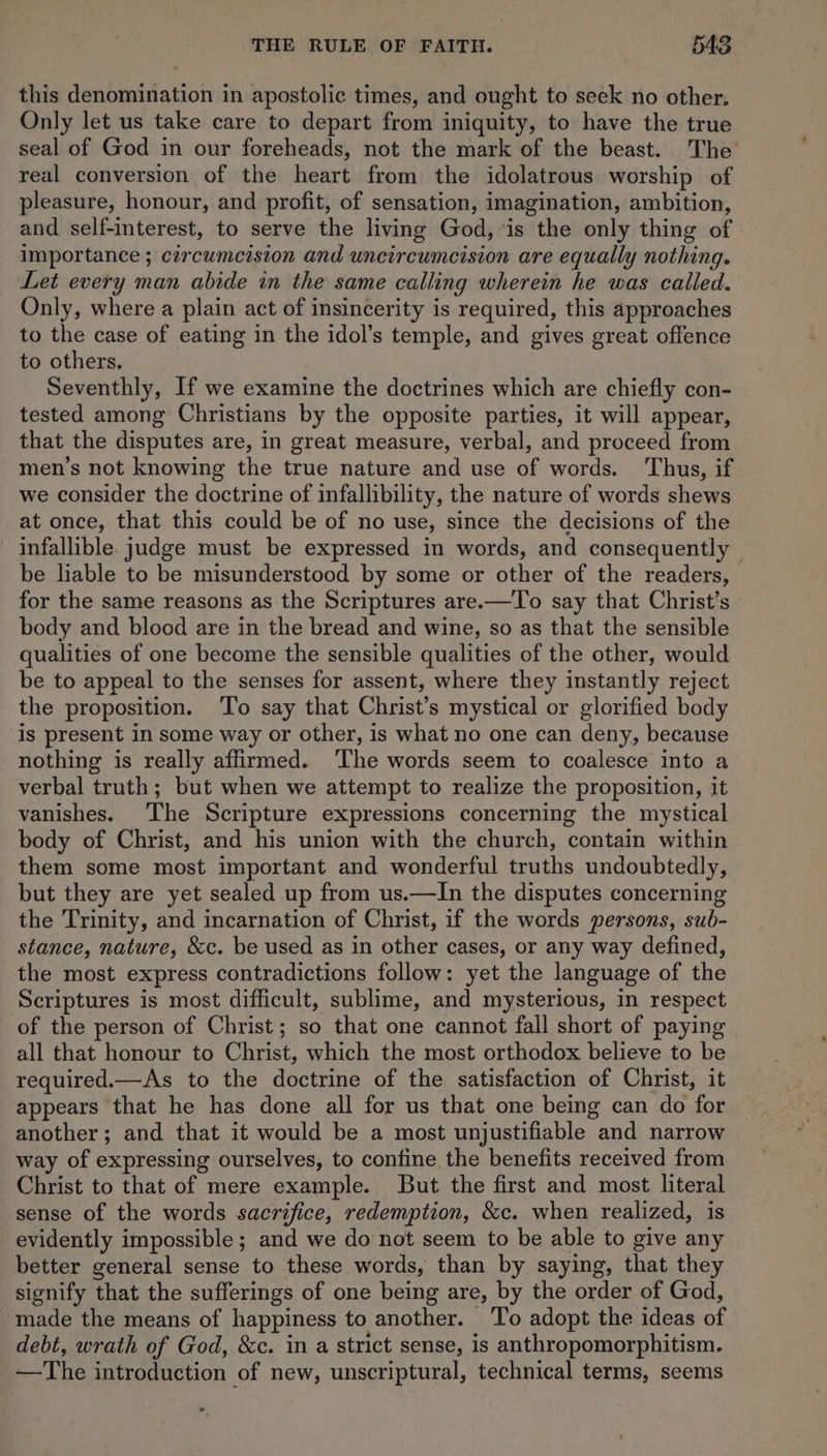 this denomination in apostolic times, and ought to seek no other. Only let us take care to depart from iniquity, to have the true seal of God in our foreheads, not the mark of the beast. The’ real conversion of the heart from the idolatrous worship of pleasure, honour, and profit, of sensation, imagination, ambition, and self-interest, to serve the living God, ‘is the only thing of importance ; circumcision and uncircumcision are equally nothing. Let every man abide in the same calling wherein he was called. Only, where a plain act of insincerity is required, this approaches to the case of eating in the idol’s temple, and gives great offence to others. Seventhly, If we examine the doctrines which are chiefly con- tested among Christians by the opposite parties, it will appear, that the disputes are, in great measure, verbal, and proceed from men’s not knowing the true nature and use of words. Thus, if we consider the doctrine of infallibility, the nature of words shews at once, that this could be of no use, since the decisions of the infallible. judge must be expressed in words, and consequently be lable to be misunderstood by some or other of the readers, for the same reasons as the Scriptures are.—To say that Christ’s body and blood are in the bread and wine, so as that the sensible qualities of one become the sensible qualities of the other, would be to appeal to the senses for assent, where they instantly reject the proposition. ‘To say that Christ’s mystical or glorified body is present in some way or other, is what no one can deny, because nothing is really affirmed. ‘The words seem to coalesce into a verbal truth; but when we attempt to realize the proposition, it vanishes. The Scripture expressions concerning the mystical body of Christ, and his union with the church, contain within them some most important and wonderful truths undoubtedly, but they are yet sealed up from us.—In the disputes concerning the Trinity, and incarnation of Christ, if the words persons, sub- stance, nature, &amp;c. be used as in other cases, or any way defined, the most express contradictions follow: yet the language of the Scriptures is most difficult, sublime, and mysterious, in respect of the person of Christ; so that one cannot fall short of paying | all that honour to Christ, which the most orthodox believe to be required.—As to the doctrine of the satisfaction of Christ, it appears ‘that he has done all for us that one being can do for another; and that it would be a most unjustifiable and narrow way of expressing ourselves, to confine the benefits received from Christ to that of mere example. But the first and most literal sense of the words sacrifice, redemption, &amp;c. when realized, is evidently impossible; and we do not seem to be able to give any better general sense to these words, than by saying, that they signify that the sufferings of one being are, by the order of God, made the means of happiness to another. ‘To adopt the ideas of debt, wrath of God, &amp;c. in a strict sense, is anthropomorphitism. —The introduction of new, unscriptural, technical terms, seems