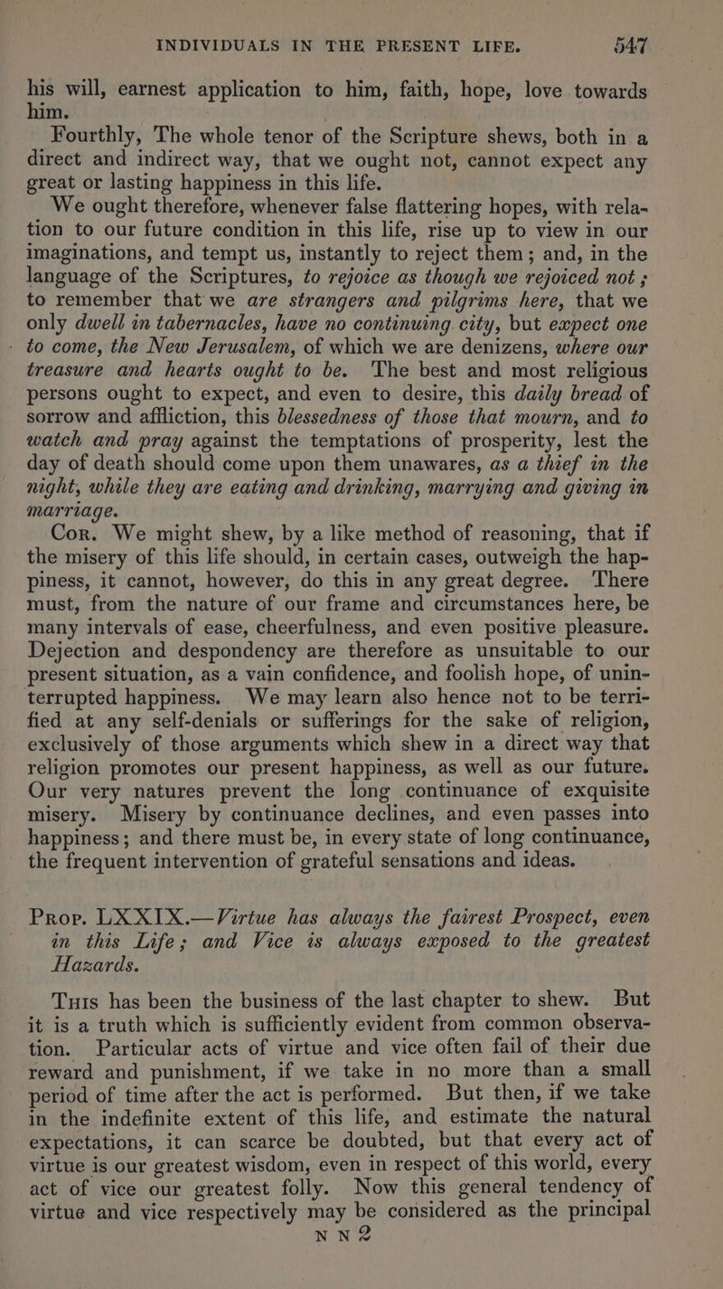 INDIVIDUALS IN THE PRESENT LIFE. 549, - es will, earnest application to him, faith, hope, love towards m. Fourthly, The whole tenor of the Scripture shews, both in a direct and indirect way, that we ought not, cannot expect any great or lasting happiness in this life. We ought therefore, whenever false flattering hopes, with rela- tion to our future condition in this life, rise up to view in our imaginations, and tempt us, instantly to reject them; and, in the language of the Scriptures, to rejoice as though we rejoiced not ; to remember that we are strangers and pilgrims here, that we only dwell in tabernacles, have no continuing city, but expect one - to come, the New Jerusalem, of which we are denizens, where our treasure and hearts ought to be. The best and most religious persons ought to expect, and even to desire, this daily bread of sorrow and afiliction, this blessedness of those that mourn, and to watch and pray against the temptations of prosperity, lest the day of death should come upon them unawares, as a thief in the night, while they are eating and drinking, marrying and giving in marriage. Cor. We might shew, by a like method of reasoning, that if the misery of this life should, in certain cases, outweigh the hap- piness, it cannot, however, do this in any great degree. ‘T'here must, from the nature of our frame and circumstances here, be many intervals of ease, cheerfulness, and even positive pleasure. Dejection and despondency are therefore as unsuitable to our present situation, as a vain confidence, and foolish hope, of unin- terrupted happiness. We may learn also hence not to be terri- fied at any self-denials or sufferings for the sake of religion, exclusively of those arguments which shew in a direct way that religion promotes our present happiness, as well as our future. Our very natures prevent the long continuance of exquisite misery. Misery by continuance declines, and even passes into happiness; and there must be, in every state of long continuance, the frequent intervention of grateful sensations and ideas. Prop. LX X1X.—Virtue has always the fairest Prospect, even in this Life; and Vice is always exposed to the greatest Hazards. Tuts has been the business of the last chapter to shew. But it is a truth which is sufficiently evident from common observa- tion. Particular acts of virtue and vice often fail of their due reward and punishment, if we take in no more than a small period of time after the act is performed. But then, if we take in the indefinite extent of this life, and estimate the natural expectations, it can scarce be doubted, but that every act of virtue is our greatest wisdom, even in respect of this world, every act of vice our greatest folly. Now this general tendency of virtue and vice respectively may be considered as the principal