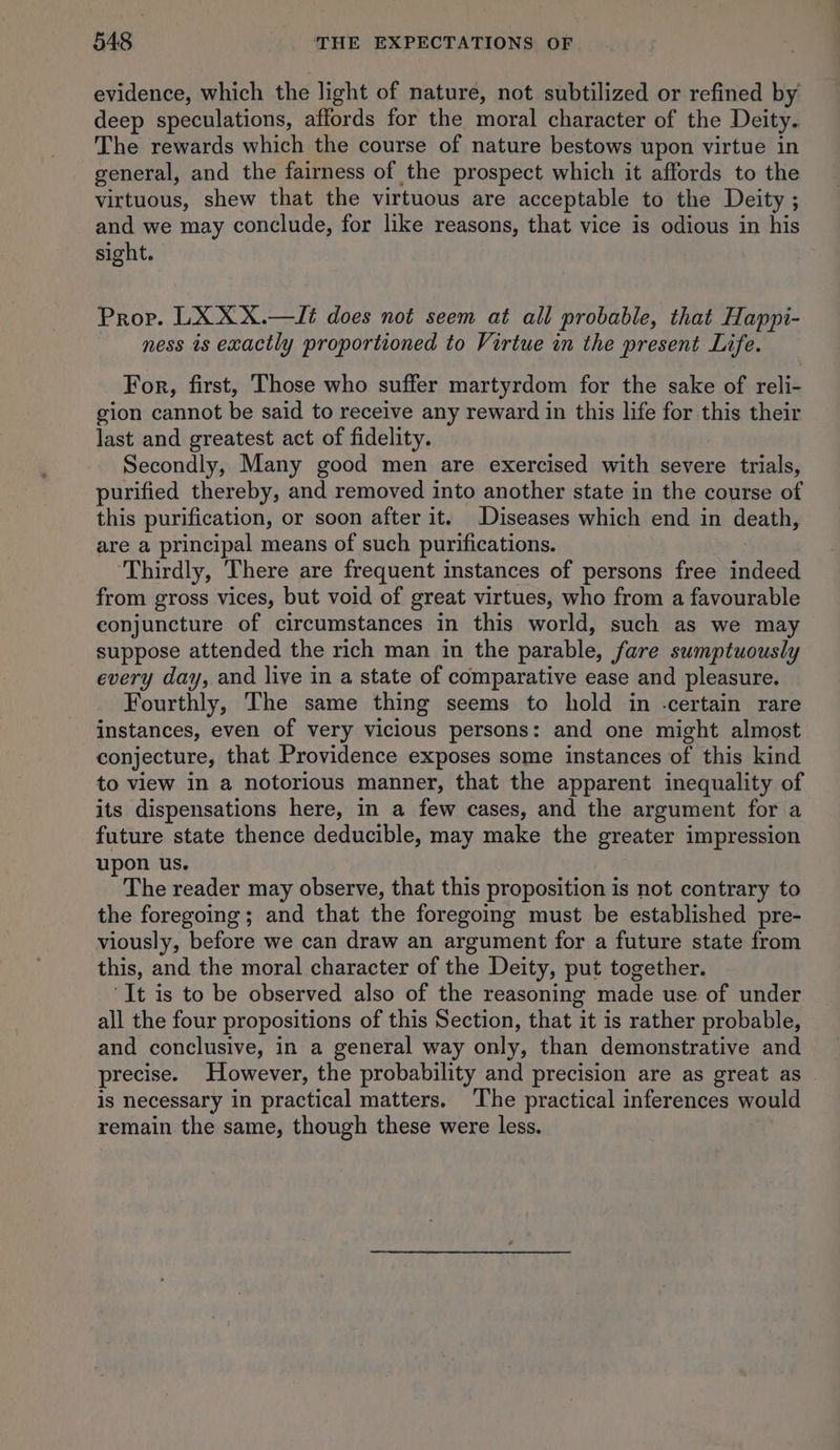 evidence, which the light of nature, not subtilized or refined by deep speculations, affords for the moral character of the Deity. The rewards which the course of nature bestows upon virtue in general, and the fairness of the prospect which it affords to the virtuous, shew that the virtuous are acceptable to the Deity ; and we may conclude, for like reasons, that vice is odious in his sight. Prop. LX XX.—Jé does not seem at all probable, that Happi- ness is exactly proportioned to Virtue in the present Life. For, first, Those who suffer martyrdom for the sake of reli- gion cannot be said to receive any reward in this life for this their last and greatest act of fidelity. Secondly, Many good men are exercised with severe trials, purified thereby, and removed into another state in the course of this purification, or soon after it. Diseases which end in death, are a principal means of such purifications. | ‘Thirdly, There are frequent instances of persons free indeed from gross vices, but void of great virtues, who from a favourable conjuncture of circumstances in this world, such as we may suppose attended the rich man in the parable, fare sumptuously every day, and live in a state of comparative ease and pleasure. Fourthly, The same thing seems to hold in -certain rare instances, even of very vicious persons: and one might almost conjecture, that Providence exposes some instances of this kind to view in a notorious manner, that the apparent inequality of its dispensations here, in a few cases, and the argument for a future state thence deducible, may make the greater impression upon us. The reader may observe, that this proposition is not contrary to the foregoing; and that the foregoing must be established pre- viously, before we can draw an argument for a future state from this, and the moral character of the Deity, put together. ‘It is to be observed also of the reasoning made use of under all the four propositions of this Section, that it is rather probable, and conclusive, in a general way only, than demonstrative and precise. However, the probability and precision are as great as is necessary in practical matters. ‘The practical inferences would remain the same, though these were less.