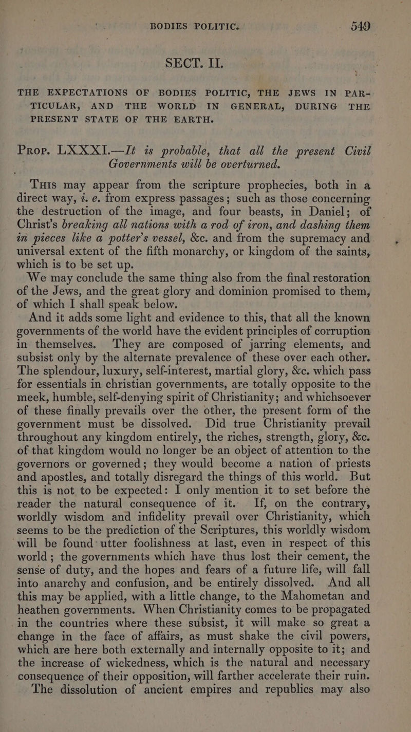 BODIES POLITIC. - §49 - SECT. IT. THE EXPECTATIONS OF BODIES POLITIC, THE JEWS IN PAR- TICULAR, AND THE WORLD IN GENERAL, DURING THE PRESENT STATE OF THE EARTH. Prop. LXXXI.—I¢t is probable, that all the present Civil Governments will be overturned. Tuis may appear from the scripture prophecies, both in a direct way, 2. e. from express passages; such as those concerning the destruction of the image, and four beasts, in Daniel; of Christ’s breaking all nations with a rod of iron, and dashing them in pieces like a potter's vessel, &c. and from the supremacy and universal extent of the fifth monarchy, or kingdom of the saints, which is to be set up. We may conclude the same thing also from the final restoration of the Jews, and the great glory and dominion promised to them, of which I shall speak below. _ And it adds some light and evidence to this, that all the known governments of the world have the evident principles of corruption in themselves. They are composed of jarring elements, and subsist only by the alternate prevalence of these over each other. The splendour, luxury, self-interest, martial glory, &c, which pass for essentials in christian governments, are totally opposite to the meek, humble, self-denying spirit of Christianity; and whichsoever of these finally prevails over the other, the present form of the government must be dissolved. Did true Christianity prevail throughout any kingdom entirely, the riches, strength, glory, &c. of that kingdom would no longer be an object of attention to the governors or governed; they would become a nation of priests and apostles, and totally disregard the things of this world. But this is not to be expected: I only mention it to set before the reader the natural consequence of it. If, on the contrary, worldly wisdom and infidelity prevail over Christianity, which seems to be the prediction of the Scriptures, this worldly wisdom will be found’ utter foolishness at last, even in respect of this world ; the governments which have thus lost their cement, the sense of duty, and the hopes and fears of a future life, will fall into anarchy and confusion, and be entirely dissolved. And all this may be applied, with a little change, to the Mahometan and heathen governments. When Christianity comes to be propagated in the countries where these subsist, it will make so great a change in the face of affairs, as must shake the civil powers, which are here both externally and internally opposite to it; and the increase of wickedness, which is the natural and necessary consequence of their opposition, will farther accelerate their ruin. — The dissolution of ancient empires and republics may also