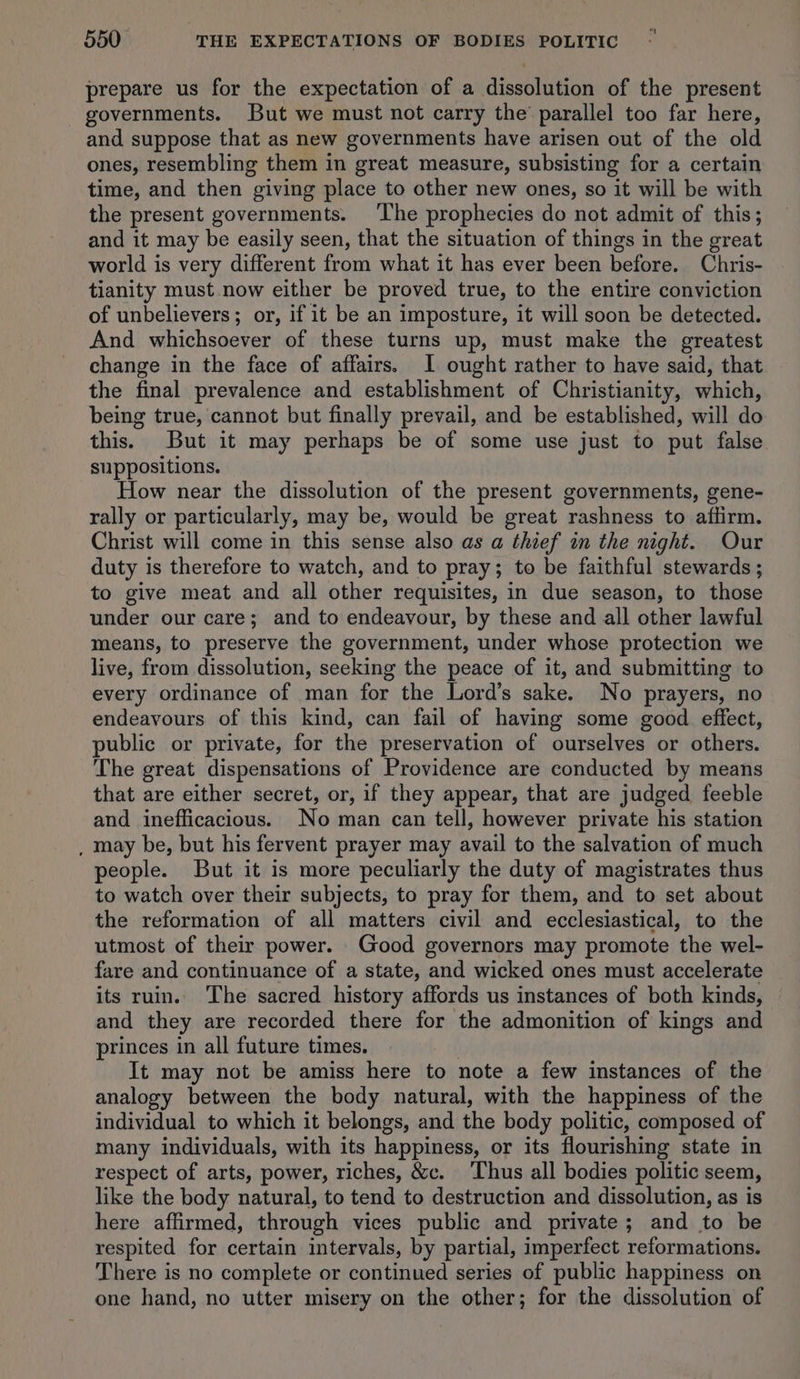 prepare us for the expectation of a dissolution of the present governments. But we must not carry the’ parallel too far here, and suppose that as new governments have arisen out of the old ones, resembling them in great measure, subsisting for a certain time, and then giving place to other new ones, so it will be with the present governments. The prophecies do not admit of this; and it may be easily seen, that the situation of things in the great world is very different from what it has ever been before. Chris- tianity must now either be proved true, to the entire conviction of unbelievers; or, if it be an imposture, it will soon be detected. And whichsoever of these turns up, must make the greatest change in the face of affairs. I ought rather to have said, that the final prevalence and establishment of Christianity, which, being true, cannot but finally prevail, and be established, will do this. But it may perhaps be of some use just to put false suppositions. How near the dissolution of the present governments, gene- rally or particularly, may be, would be great rashness to affirm. Christ will come in this sense also as a thief in the night. Our duty is therefore to watch, and to pray; to be faithful stewards ; to give meat and all other requisites, in due season, to those under our care; and to endeavour, by these and all other lawful means, to preserve the government, under whose protection we live, from dissolution, seeking the peace of it, and submitting to every ordinance of man for the Lord’s sake. No prayers, no endeavours of this kind, can fail of having some good effect, public or private, for the preservation of ourselves or others. The great dispensations of Providence are conducted by means that are either secret, or, if they appear, that are judged feeble and inefficacious. No man can tell, however private his station _ may be, but his fervent prayer may avail to the salvation of much people. But it is more peculiarly the duty of magistrates thus to watch over their subjects, to pray for them, and to set about the reformation of all matters civil and ecclesiastical, to the utmost of their power. Good governors may promote the wel- fare and continuance of a state, and wicked ones must accelerate its ruin. The sacred history affords us instances of both kinds, and they are recorded there for the admonition of kings and princes in all future times. It may not be amiss here to note a few instances of the analogy between the body natural, with the happiness of the individual to which it belongs, and the body politic, composed of many individuals, with its happiness, or its flourishing state in respect of arts, power, riches, &amp;c. ‘Thus all bodies politic seem, like the body natural, to tend to destruction and dissolution, as is here affirmed, through vices public and private; and to be respited for certain intervals, by partial, imperfect reformations. There is no complete or continued series of public happiness on one hand, no utter misery on the other; for the dissolution of