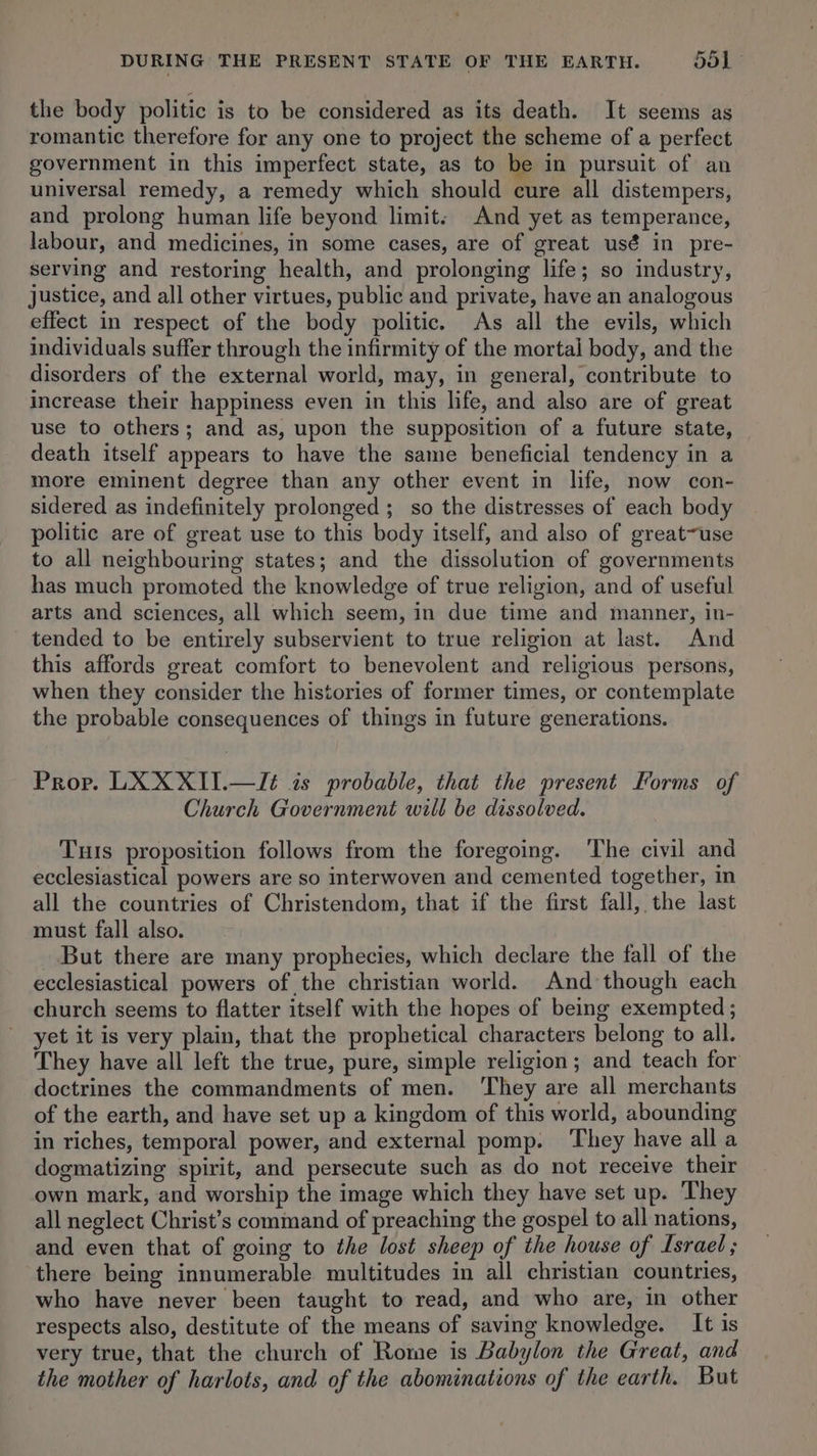 the body politic is to be considered as its death. It seems as romantic therefore for any one to project the scheme of a perfect government in this imperfect state, as to be in pursuit of an universal remedy, a remedy which should cure all distempers, and prolong human life beyond limit. And yet as temperance, labour, and medicines, in some cases, are of great usé in pre- serving and restoring health, and prolonging life; so industry, justice, and all other virtues, public and private, have an analogous effect in respect of the body politic. As all the evils, which individuals suffer through the infirmity of the mortal body, and the disorders of the external world, may, in general, contribute to increase their happiness even in this life, and also are of great use to others; and as, upon the supposition of a future state, death itself appears to have the same beneficial tendency in a more eminent degree than any other event in life, now con- sidered as indefinitely prolonged; so the distresses of each body politic are of great use to this body itself, and also of great~use to all neighbouring states; and the dissolution of governments has much promoted the knowledge of true religion, and of useful arts and sciences, all which seem, in due time and manner, in- tended to be entirely subservient to true religion at last. And this affords great comfort to benevolent and religious persons, when they consider the histories of former times, or contemplate the probable consequences of things in future generations. Prop. LX XXII.—/Jé is probable, that the present Forms of Church Government will be dissolved. TuIs proposition follows from the foregoing. The civil and ecclesiastical powers are so interwoven and cemented together, in all the countries of Christendom, that if the first fall, the last must fall also. _ But there are many prophecies, which declare the fall of the ecclesiastical powers of the christian world. And though each church seems to flatter itself with the hopes of being exempted ; yet it is very plain, that the prophetical characters belong to all. They have all left the true, pure, simple religion; and teach for doctrines the commandments of men. ‘They are all merchants of the earth, and have set up a kingdom of this world, abounding in riches, temporal power, and external pomp. ‘They have all a dogmatizing spirit, and persecute such as do not receive their own mark, and worship the image which they have set up. They all neglect Christ’s command of preaching the gospel to all nations, and even that of going to the lost sheep of the house of Israel; ‘there being innumerable multitudes in all christian countries, who have never been taught to read, and who are, in other respects also, destitute of the means of saving knowledge. It is very true, that the church of Rome is Babylon the Great, and the mother of harlots, and of the abominations of the earth. But