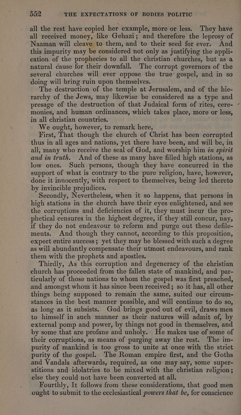 all the rest have copied her example, more or less. They have all received money, like Gehazi; and therefore the leprosy of ‘Naaman will cleave to them, and to their seed for ever. And this impurity may be considered not only as justifying the appli- cation of the prophecies to all the christian churches, but as a natural cause for their downfall. The corrupt governors of the several churches will ever oppose the true: gospel, and in so doing will bring ruin upon themselves. The destruction of the temple at Jerusalem, and of the hie- rarchy of the Jews, may likewise be considered as a type and presage of the destruction of that Judaical form of rites, cere- monies, and human ordinances, which takes place, more or less, in all christian countries. We ought, however, to remark here, First, That though the church of Christ has been corrupted thus in all ages and nations, yet there have been, and will be, in all, many who receive the seal of God, and worship him zn spirit and in truth. And of these as many have filled high stations, as low ones. Such persons, though they have concurred in the support of what is contrary to the pure religion, have, however, done it innocently, with respect to themselves, being led thereto by invincible prejudices. Secondly, Nevertheless, when it so happens, that persons in high stations in the church have their eyes enlightened, and see the corruptions and deficiencies of it, they must incur the pro- phetical censures in the highest degree, if they still concur, nay, if they do not endeavour to reform and purge out these defile- ments. And though they cannot, according to this proposition, expect entire success; yet they may be blessed with such a degree as will abundantly compensate their utmost endeavours, and rank them with the prophets and apostles. Thirdly, As this corruption and degeneracy of the christian church has proceeded from the fallen state of mankind, and par- ticularly of those nations to whom the gospel was first preached, and amongst whom it has since been received; so it has, all other things being supposed to remain the same, suited our circum- stances in the best manner possible, and will continue to do so, as long as it subsists. God brings good out of evil, draws men to himself in such manner as their natures will admit of, by external pomp and power, by things not good in themselves, and by some that are profane and unholy. He makes use of some of their, corruptions, as means of purging away the rest. The im- purity of mankind is too gross to unite at once with the strict purity of the gospel. The Roman empire first, and the Goths and Vandals afterwards, required, as one may say, some super- stitions and-idolatries to be mixed with the christian religion; else they could not have been converted at all. Fourthly, It follows from these considerations, that good men ought to submit to the ecclesiastical powers that be, for conscience