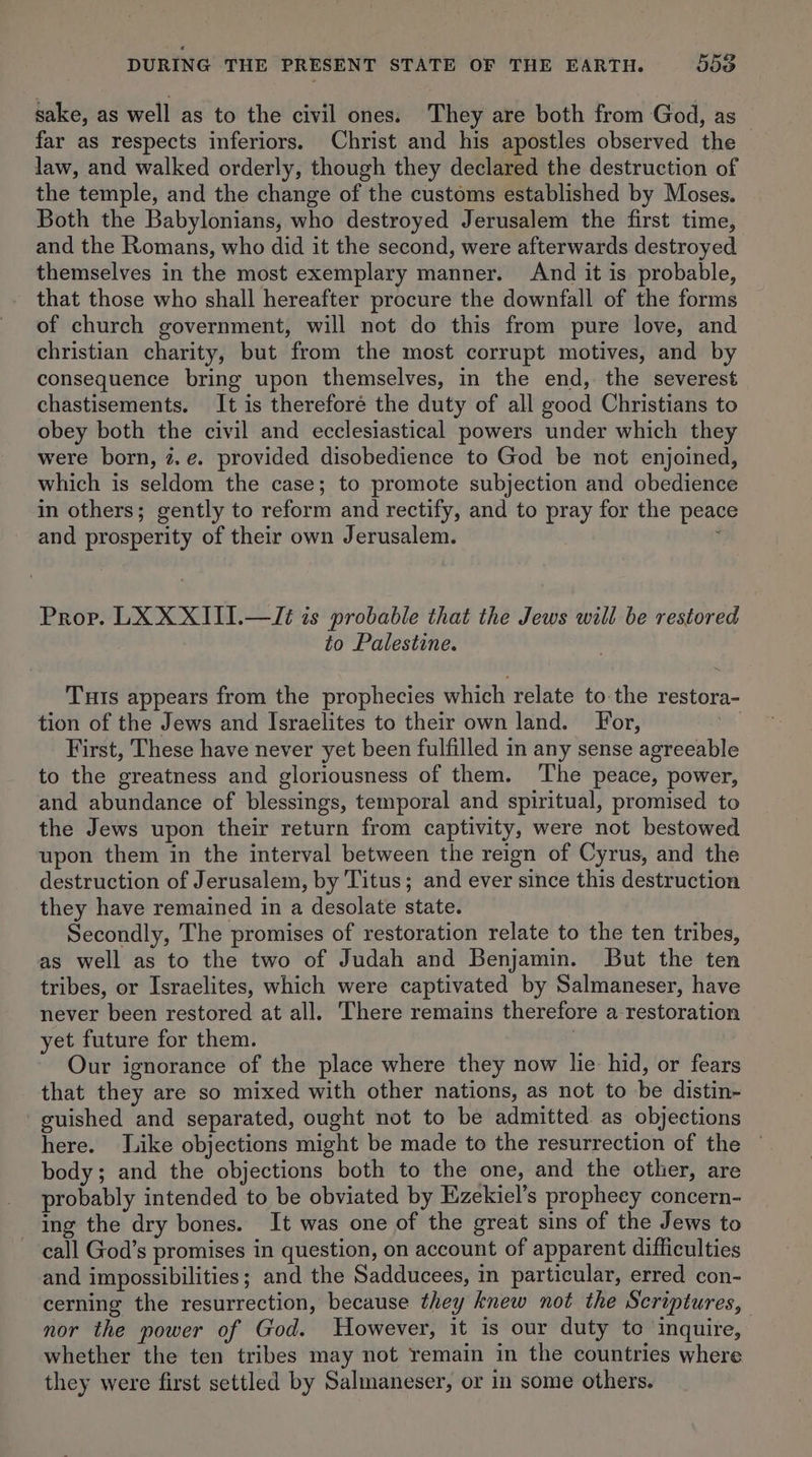 sake, as well as to the civil ones: They are both from God, as far as respects inferiors. Christ and his apostles observed the law, and walked orderly, though they declared the destruction of the temple, and the change of the customs established by Moses. Both the Babylonians, who destroyed Jerusalem the first time, and the Romans, who did it the second, were afterwards destroyed themselves in the most exemplary manner. And it is probable, that those who shall hereafter procure the downfall of the forms of church government, will not do this from pure love, and christian charity, but from the most corrupt motives, and by consequence bring upon themselves, in the end, the severest chastisements. It is therefore the duty of all good Christians to obey both the civil and ecclesiastical powers under which they were born, z.e. provided disobedience to God be not enjoined, which is seldom the case; to promote subjection and obedience in others; gently to reform and rectify, and to pray for the peace and prosperity of their own Jerusalem. i Prop. LX XXIII.—Jt is probable that the Jews will be restored to Palestine. Tuts appears from the prophecies which relate to the restora- tion of the Jews and Israelites to their own land. For, ua First, These have never yet been fulfilled in any sense agreeable to the greatness and gloriousness of them. The peace, power, and abundance of blessings, temporal and spiritual, promised to the Jews upon their return from captivity, were not bestowed upon them in the interval between the reign of Cyrus, and the destruction of Jerusalem, by Titus; and ever since this destruction they have remained in a desolate state. Secondly, The promises of restoration relate to the ten tribes, as well as to the two of Judah and Benjamin. But the ten tribes, or Israelites, which were captivated by Salmaneser, have never been restored at all. There remains therefore a restoration yet future for them. 3 | Our ignorance of the place where they now lie hid, or fears that they are so mixed with other nations, as not to be distin- guished and separated, ought not to be admitted as objections here. Like objections might be made to the resurrection of the body; and the objections both to the one, and the other, are _ probably intended to be obviated by Ezekiel’s propheey concern- ing the dry bones. It was one of the great sins of the Jews to call God’s promises in question, on account of apparent difficulties and impossibilities; and the Sadducees, in particular, erred con- cerning the resurrection, because they knew not the Scriptures, nor the power of God. Wowever, it is our duty to inquire, whether the ten tribes may not remain in the countries where they were first settled by Salmaneser, or in some others.