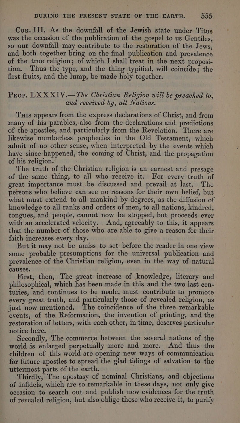 Cor. III. As the downfall of the Jewish state under Titus was the occasion of the publication of the gospel to us Gentiles, so our downfall may contribute to the restoration of the Jews, and both together bring on the final publication and prevalence of the true religion; of which I shall treat in the next proposi- tion. ‘Thus the type, and the thing typified, will coincide; the first fruits, and the lump, be made holy together. Prop. LXXXIV.—The Christian Religion will be preached to, and received by, ali Nations. Tuts appears from the express declarations of Christ, and from many of his parables,-.also from the declarations and predictions of the apostles, and particularly from the Revelation. There are likewise numberless prophecies in the Old Testament, which admit of no other sense, when interpreted by the events which have since happened, the coming of Christ, and the propagation of his religion. ! | The truth of the Christian religion is an earnest and presage of the same thing, to all who receive it. For every truth of great importance must be discussed and prevail at last. The persons who believe can see no reasons for their own belief, but what must extend to all mankind by degrees, as the diffusion of knowledge to all ranks and orders of men, to all nations, kindred, tongues, and people, cannot now be stopped, but proceeds ever with an accelerated velocity. . And, agreeably to this, it appears that the number of those who are able to give a reason for their faith increases every day. But it may not be amiss to set before the reader in one view some probable presumptions for the universal publication and prevalence of the Christian religion, even in the way of natural causes. First, then, The great increase of knowledge, literary and philosophical, which has been made in this and the two last cen- turies, and continues to be made, must contribute to promote every great truth, and particularly those of revealed religion, as just now mentioned. ‘The coincidence of the three remarkable events, of the Reformation, the invention of printing, and the restoration of letters, with each other, in time, deserves particular notice here. a Re Secondly, The commerce between the several nations of the world is enlarged perpetually more and more. And thus the children of this world are opening new ways of communication for future apostles to spread the glad tidings of salvation to the uttermost parts of the earth. . Thirdly, The apostasy of nominal Christians, and objections of infidels, which are so remarkable in these days, not only give occasion to search out and publish new evidences for the truth of revealed religion, but also oblige those who receive it, to purify