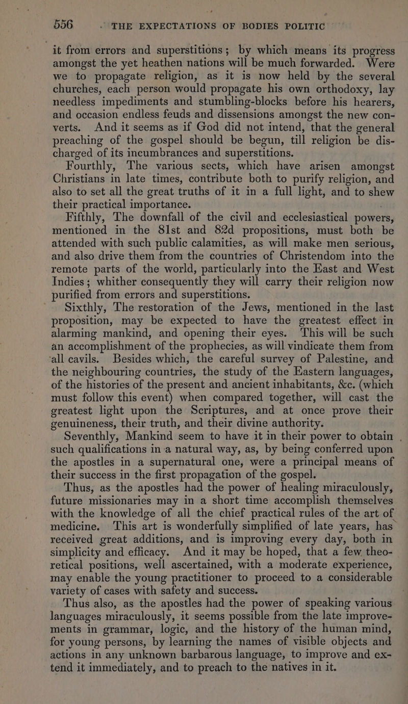 it from errors and superstitions; by which means its progress amongst the yet heathen nations will be much forwarded. Were we to propagate religion, as it is now held by the several churches, each person would propagate his own orthodoxy, lay needless impediments and stumbling-blocks before his hearers, and occasion endless feuds and dissensions amongst the new con- verts. And it seems as if God did not intend, that the general preaching of the gospel should be begun, till religion be dis- charged of its incumbrances and superstitions. Fourthly, The various sects, which have arisen amongst Christians in late times, contribute both to purify religion, and also to set all the great truths of it in a full light, and to shew their practical importance. Fifthly, The downfall of the civil and ecclesiastical powers, mentioned in the 8lst and 82d propositions, must both be attended with such public calamities, as will make men serious, and also drive them from the countries of Christendom into the remote parts of the world, particularly into the East and West Indies; whither consequently they will carry their religion now purified from errors and superstitions. Sixthly, The restoration of the Jews, mentioned in the last proposition, may be expected to have the greatest effect in alarming mankind, and opening their eyes. ‘This will be such an accomplishment of the prophecies, as will vindicate them from ‘all cavils. Besides which, the careful survey of Palestine, and the neighbouring countries, the study of the Eastern languages, of the histories of the present and ancient inhabitants, &amp;c. (which must follow this event) when compared together, will cast the greatest light upon the Scriptures, and at once prove their genuineness, their truth, and their divine authority. Seventhly, Mankind seem to have it in their power to obtain , such qualifications ina natural way, as, by being conferred upon the apostles in a supernatural one, were a principal means of their success in the first propagation of the gospel. Thus, as the apostles had the power of healing miraculously, future missionaries may in a short time accomplish themselves with the knowledge of all the chief practical rules of the art of medicine. This art is wonderfully simplified of late years, has received great additions, and is improving every day, both in simplicity and efficacy. And it may be hoped, that a few, theo- retical positions, well ascertained, with a moderate experience, may enable the young practitioner to proceed to a considerable variety of cases with safety and success. Thus also, as the apostles had the power of speaking various languages miraculously, it seems possible from the late improve- ments in grammar, logic, and the history of the human mind, for young persons, by learning the names of visible objects and actions in any unknown barbarous language, to improve and ex- tend it immediately, and to preach to the natives in it.