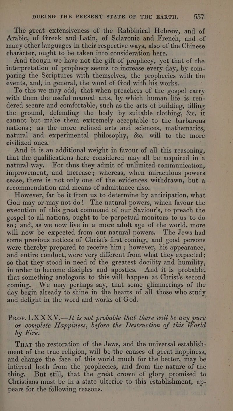 The great extensiveness of the Rabbinical Hebrew, and of Arabic, of Greek and Latin, of Sclavonic and French, and of many other languages in their respective ways, also of the Chinese character, ought to be taken into consideration here. And though we have not the gift of prophecy, yet that of the interpretation of prophecy seems to increase every day, by com- paring the Scriptures with themselves, the prophecies with the events, and, in general, the word of God with his works. To this we may add, that when preachers of the gospel carry with them the useful manual arts, by which human life is ren- dered secure and comfortable, such as the arts of building , tilling the ground, defending the body by suitable clothing, Seit cannot but make them extremely acceptable to the barbarous nations; as the more refined arts and sciences, mathematics, natural and experimental philosophy, &amp;c. will to the more civilized ones. And it is an additional weight in favour of all this reasoning, that the qualifications here considered may all be acquired in a natural way. For thus they admit of unlimited communication, improvement, and increase; whereas, when miraculous powers cease, there is not only one of the evidences withdrawn, but a recommendation and means of admittance also. However, far be it from us to determine by anticipation, what God may or may not do! The natural powers, which favour the execution of this great command of our Saviour’s, to preach the gospel to all nations, ought to be perpetual monitors to us to do so; and, as we now live in a more adult age of the world, more will now be expected from our natural powers. The Jews had some previous notices of Christ’s first coming, and good persons were thereby prepared to receive him; however, his appearance, and entire conduct, were very different from what they expected ; so that they stood in need of the greatest docility and humility, in order to become disciples and apostles. And it is probable, that something analogous to this will happen at Christ’s second coming. We may perhaps say, that some glimmerings of the day begin already to shine in the hearts of all those who study and delight in the word and works of God. Prop. LX XXV.—/Jé is not probable that there will be any pure or complete Happiness, before the Destruction of this World by Fire. Twat the restoration of the Jews, and the universal establish- ment of the true religion, will be the causes of great happiness, and change the face of this world much for the better, may be inferred both from the prophecies, and from the nature of the thing. But still, that the great crown of glory promised to Christians must be in a state ulterior to this establishment, ap- pears for the following reasons.