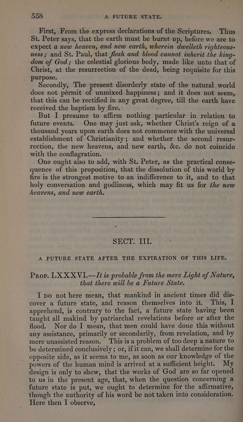 First, From the express declarations of the Scriptures. Thus St. Peter says, that the earth must be burnt up, before we are to expect a new heaven, and new earth, wherein dwelleth righteous- ness; and St. Paul, that flesh and blood cannot inherit the king- dom of God; the celestial glorious body, made like unto that of Christ, at the resurrection of the dead, being requisite for this purpose. Sekt Secondly, The present disorderly state of the natural world does not pérmit of unmixed happiness; and it does not seem, that this can be rectified in any great degree, till the earth have received the baptism by fire. _ | But I presume to affirm nothing particular in relation to future events. One may just ask, whether Christ’s reign of a thousand years upon earth does not commence with the universal establishment of Christianity; and whether the second resur- rection, the new heavens, and new earth, &amp;c. do not coincide with the conflagration. One ought also to add, with St. Peter, as the practical conse- quence of this proposition, that the dissolution of this world by fire is the strongest motive to an indifference to it, and to that holy conversation and godliness, which may fit us for the new heavens, and new earth. a SECT. ITI. A FUTURE STATE AFTER THE EXPIRATION OF THIS LIFE. Prop. LX XX VI.—It¢ is probable from the mere Light of Nature, that there will be a Future State. I po not here mean, that mankind in ancient times did dis- cover a future state, and reason themselves into it. This, I apprehend, is contrary to the fact, a future state having been taught all makind by patriarchal revelations before or after the flood. Nor do I mean, that men could have done this without any assistance, primarily or secondarily, from revelation, and by mere unassisted reason. This is a problem of too deep a nature to be determined conclusively ; or, if it can, we shall determine for the opposite side, as it seems to me, as soon as our knowledge of the powers of the human mind is arrived at a sufficient height. My design is only to shew, that the works of God are so far opened to us in the present age, that, when the question concerning a future state is put, we ought to determine for the affirmative, though the authority of his word be not taken into consideration. Here then I observe,