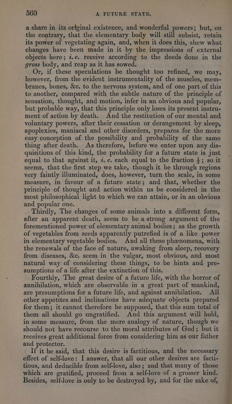 a share in its original existence, and wonderful powers; but,. on the contrary, that the elementary body will still subsist, -retain its power of vegetating again, and, when it does this, shew what changes have been made in it by the impressions of external objects here; 2.e. receive according to the deeds done in the gross body, and reap as it has sowed. Or, if these speculations be thought too refined, we may, however, from the evident instrumentality of the pibseless mem- branes, bones, &amp;c. to the nervous system, and of one part of this to another, compared with the subtle nature of the principle of sensation, thought, and motion, infer in an obvious and popular, but probable way, that this principle only loses its present instru- ment of action by death. And the restitution of our mental and voluntary powers, after their cessation or derangement by sleep, apoplexies, maniacal and other disorders, prepares for the more easy conception of the possibility and probability of the same thing after death. As therefore, before we enter upon any dis- quisitions of this. kind, the probability for a future state is just equal to that against it, 2. e. each equal to the fraction 4; so it seems, that the first step we take, though it be through regions very faintly illuminated, does, however, turn the scale, in some measure, in favour of a future state; and that, whether the principle of thought and action within us be considered in the most philosophical light to which we can attain, or in an obvious and popular one. Thirdly, The changes of some animals into a different form, after an apparent death, seem to be a strong argument of the forementioned power of elementary animal bodies ; as the growth of vegetables from seeds apparently putrefied is of a like power in elementary vegetable bodies. And all these pheenomena, with the renewals of the face of nature, awaking from sleep, recovery from diseases, &amp;c. seem in the vulgar, most obvious, and most natural way of considering these things, to be hints and pre- sumptions of a life after the extinction of this. Fourthly, The great desire of a future life, with the horror of _ annihilation, which are observable in a great part of mankind, are presumptions for a future life, and against annihilation. All other appetites and inclinations have adequate objects prepared for them; it cannot therefore be supposed, that this sum total of them all should go ungratified. And this argument will hold, in some measure, from the mere analogy of nature, though we should not have recourse to the moral attributes of God; but it receives great additional force from considering him as our father and protector. If it be said, that this asi is factitious, and the necessary effect of sAblgtie I answer, that all our other desires are facti- tious, and deducible from self-love, also; and that many of those which are gratified, proceed from a self-love of a grosser kind. Besides, self-love is only to be destroyed by, and for the sake of,