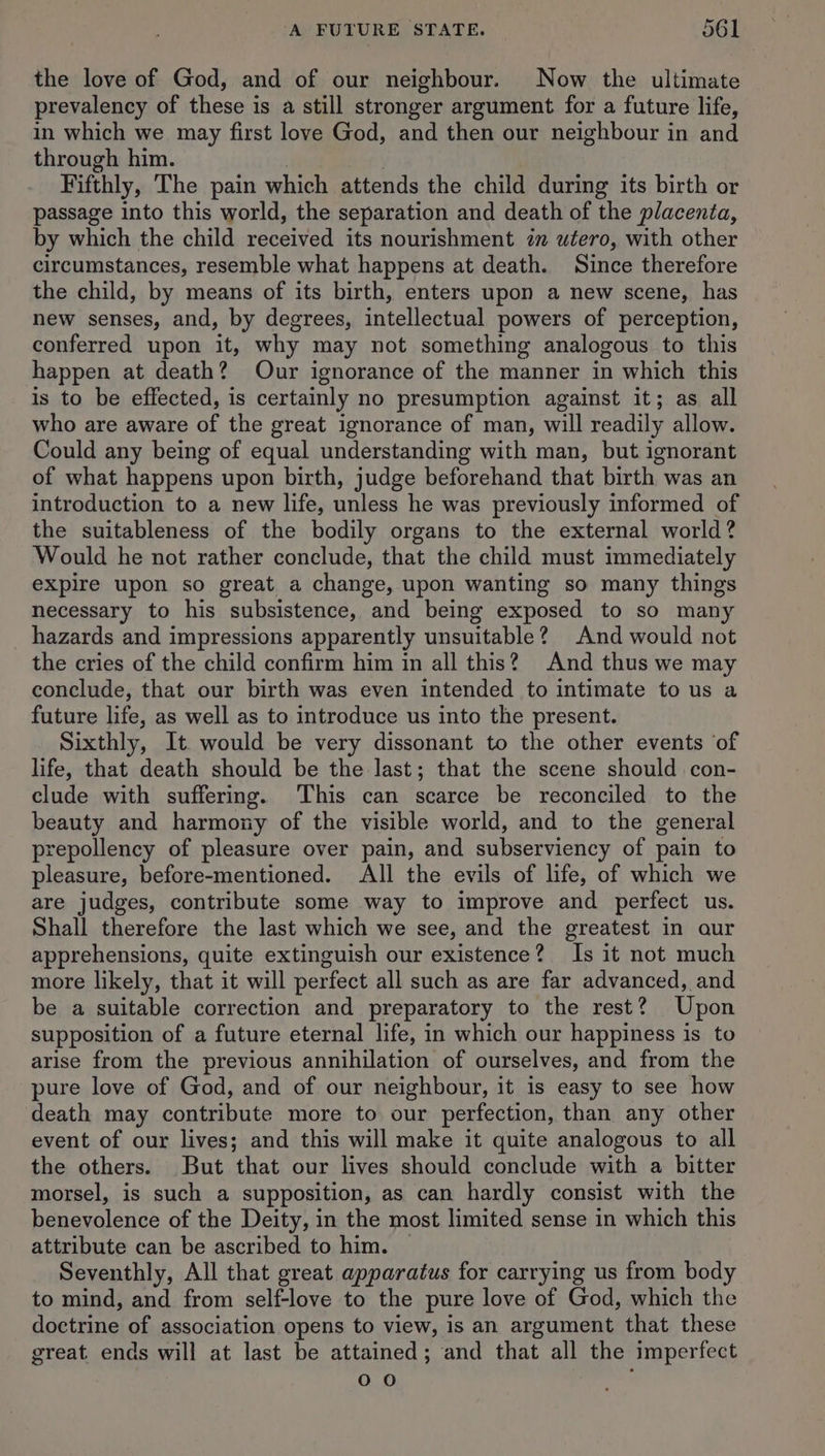 the love of God, and of our neighbour. Now the ultimate prevalency of these is a still stronger argument for a future life, in which we may first love God, and then our neighbour in and through him. : | Fifthly, The pain which attends the child during its birth or passage into this world, the separation and death of the placenta, by which the child received its nourishment im utero, with other circumstances, resemble what happens at death. Since therefore the child, by means of its birth, enters upon a new scene, has new senses, and, by degrees, intellectual powers of perception, conferred upon it, why may not something analogous to this happen at death? Our ignorance of the manner in which this is to be effected, is certainly no presumption against it; as all who are aware of the great ignorance of man, will readily allow. Could any being of equal understanding with man, but ignorant of what happens upon birth, judge beforehand that birth was an introduction to a new life, unless he was previously informed of the suitableness of the bodily organs to the external world? Would he not rather conclude, that the child must immediately expire upon so great a change, upon wanting so many things necessary to his subsistence, and being exposed to so many hazards and impressions apparently unsuitable? And would not the cries of the child confirm him in all this? And thus we may conclude, that our birth was even intended to intimate to us a future life, as well as to introduce us into the present. Sixthly, It. would be very dissonant to the other events ‘of life, that death should be the last; that the scene should con- clude with suffering. This can scarce be reconciled to the beauty and harmony of the visible world, and to the general prepollency of pleasure over pain, and subserviency of pain to pleasure, before-mentioned. All the evils of life, of which we are judges, contribute some way to improve and perfect us. Shall therefore the last which we see, and the greatest in our apprehensions, quite extinguish our existence? Is it not much more likely, that it will perfect all such as are far advanced, and be a suitable correction and preparatory to the rest? Upon supposition of a future eternal life, in which our happiness is to arise from the previous annihilation of ourselves, and from the pure love of God, and of our neighbour, it is easy to see how death may contribute more to our perfection, than any other event of our lives; and this will make it quite analogous to all the others. But that our lives should conclude with a bitter morsel, is such a supposition, as can hardly consist with the benevolence of the Deity, in the most limited sense in which this attribute can be ascribed to him. — Seventhly, All that great apparatus for carrying us from body to mind, and from self-love to the pure love of God, which the doctrine of association opens to view, is an argument that these great ends will at last be attained; and that all the imperfect 0 0