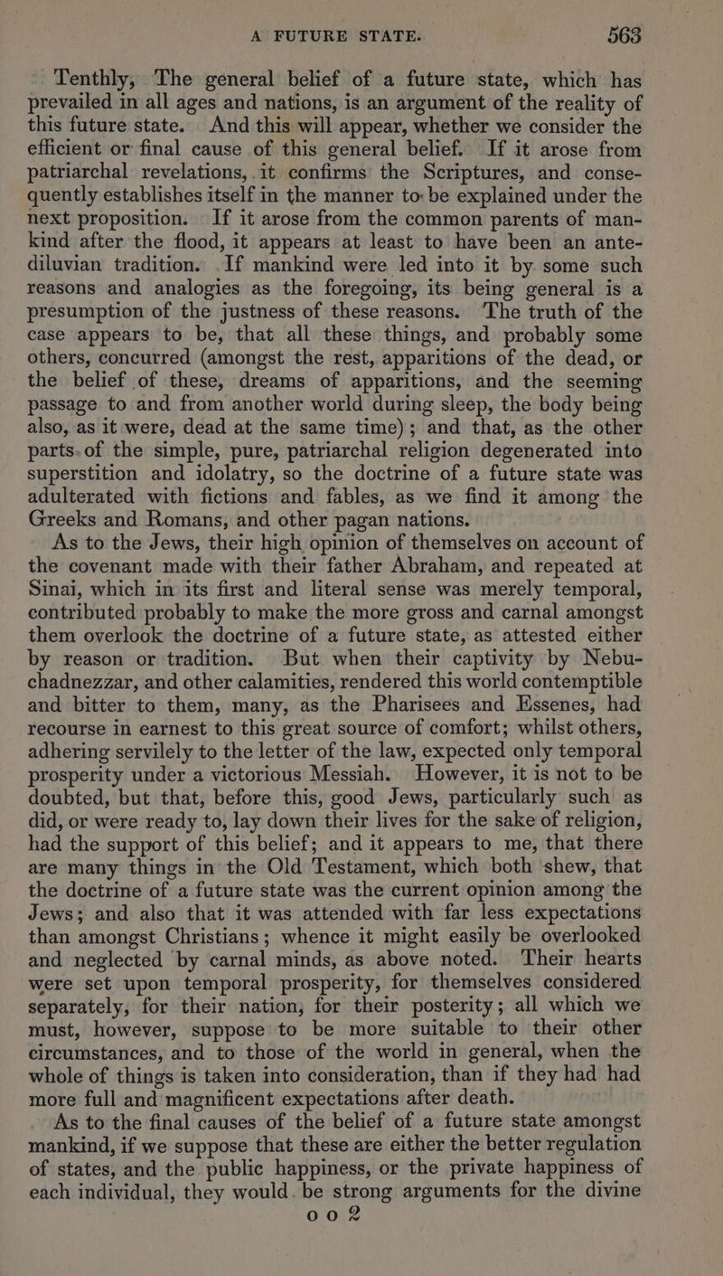 Tenthly, The general belief of a future state, which has prevailed in all ages and nations, is an argument of the reality of this future state. And this will appear, whether we consider the efficient or final cause of this general belief. If it arose from patriarchal revelations, .it confirms the Scriptures, and conse- quently establishes itself in the manner to: be explained under the next proposition. If it arose from the common parents of man- kind after the flood, it appears at least to have been an ante- diluvian tradition. .If mankind were led into it by some such reasons and analogies as the foregoing, its being general is a presumption of the justness of these reasons. ‘The truth of the case appears to be, that all these things, and probably some others, concurred (amongst the rest, apparitions of the dead, or the belief of these, dreams of apparitions, and the seeming passage to and from another world during sleep, the body being also, as it were, dead at the same time); and that, as the other parts. of the simple, pure, patriarchal religion degenerated into superstition and idolatry, so the doctrine of a future state was adulterated with fictions and fables, as we find it among the Greeks and Romans, and other pagan nations. As to the Jews, their high opinion of themselves on account of the covenant made with their father Abraham, and repeated at Sinal, which in its first and literal sense was merely temporal, contributed probably to make the more gross and carnal amongst them overlook the doctrine of a future state, as attested either by reason or tradition. But when their captivity by Nebu- chadnezzar, and other calamities, rendered this world contemptible and bitter to them, many, as the Pharisees and Essenes, had recourse in earnest to this great source of comfort; whilst others, adhering servilely to the letter of the law, expected only temporal prosperity under a victorious Messiah. However, it is not to be doubted, but that, before this, good Jews, particularly such as did, or were ready to, lay down their lives for the sake of religion, had the support of this belief; and it appears to me, that there are many things in the Old Testament, which both shew, that the doctrine of a future state was the current opinion among the Jews; and also that it was attended with far less expectations than amongst Christians; whence it might easily be overlooked and neglected by carnal minds, as above noted. Their hearts were set upon temporal prosperity, for themselves considered separately, for their nation, for their posterity; all which we must, however, suppose to be more suitable to their other circumstances, and to those of the world in general, when the whole of things is taken into consideration, than if they had had more full and magnificent expectations after death. _ As to the final causes of the belief of a future state amongst mankind, if we suppose that these are either the better regulation of states, and the public happiness, or the private happiness of each individual, they would. be strong arguments for the divine 008