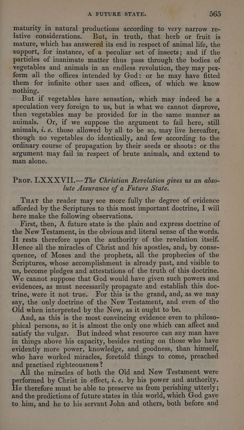 maturity in natural productions according to very narrow re- lative considerations. But, in truth, that, herb or fruit is — mature, which has answered its end in respect of animal life, the support, for instance, of a peculiar set of insects; and if the particles of inanimate matter thus pass through the bodies of vegetables and animals in an endless revolution, they may pex- form all the offices intended by God: or he may have fitted them for infinite other uses and offices, of which we know nothing. But if vegetables have sensation, which may indeed be a speculation very foreign to us, but is what we cannot disprove, then vegetables may be provided for in the same manner as animals. Or, if we suppose the argument to fail here, still animals, 7. e. those allowed by all to be so, may live hereafter, though no vegetables do identically, and few according to the ordinary course of propagation by their seeds or shoots: or the argument may fail in respect of brute animals, and extend to man alone. : Prov. LX XXVII.—The Christian Revelation gives us an abso- lute Assurance of a Future State. Tuat the reader may see more fully the degree of evidence afforded by the Scriptures to this most important doctrine, I will here make the following observations. | First, then, A future state is the plain and express doctrine of the New Testament, in the obvious and literal sense of the words. It rests therefore upon the authority of the revelation itself. Hence all the miracles of Christ and his apostles, and, by conse- quence, of Moses and the prophets, all the prophecies of the Scriptures, whose accomplishment is already past, and visible to us, become pledges and attestations of the truth of this doctrine. We cannot suppose that God would have given such powers and evidences, as must necessarily propagate and establish this doc- trine, were it not true. For this is the grand, and, as we may say, the only doctrine of the New Testament, and even of the Old when interpreted by the New, as it ought to be. And, as this is the most convincing evidence even to philoso- phical persons, so it is almost the only one which can affect and satisfy the vulgar. But indeed what resource can any man have in things above his capacity, besides resting on those who have evidently more power, knowledge, and goodness, than himself, who have worked miracles, foretold things to come, preached. and practised righteousness ? | All the miracles of both the Old and New Testament were performed by Christ in effect, i. e. by his power and authority. He therefore must be able to preserve us from perishing utterly ; and the predictions of future states in this world, which God gave to him, and he to his servant John and others, both before and