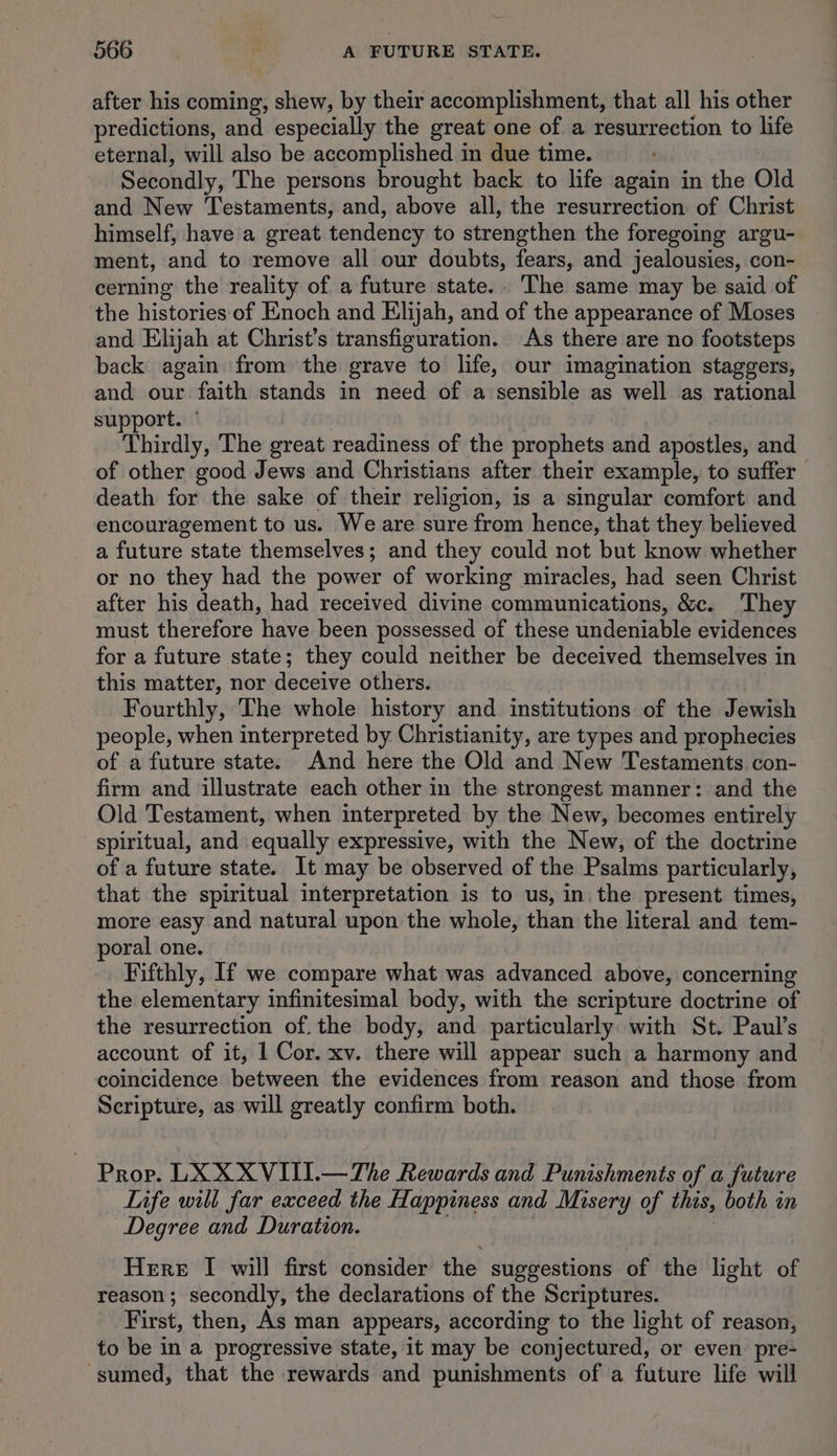 after his coming, shew, by their accomplishment, that all his other predictions, and especially the great one of a resurrection to life eternal, will also be accomplished in due time. Secondly, The persons brought back to life again in the Old and New Testaments, and, above all, the resurrection of Christ himself, have a great tendency to strengthen the foregoing argu- ment, and to remove all our doubts, fears, and jealousies, con- cerning the reality of a future state.. The same may be said of the histories of Enoch and Elijah, and of the appearance of Moses and Elijah at Christ’s transfiguration. As there are no footsteps back again from the grave to life, our imagination staggers, and our faith stands in need of a sensible as well as rational support. © Thirdly, The great readiness of the prophets pith apostles, and of other good Jews and Christians after their example, to suffer | death for the sake of their religion, is a singular comfort and encouragement to us. We are sure from hence, that they believed a future state themselves; and they could not but know whether or no they had the power of working miracles, had seen Christ after his death, had received divine communications, &amp;c. They must therefore have been possessed of these undeniable evidences for a future state; they could neither be deceived themselves in this matter, nor deceive others. Fourthly, The whole history and institutions of the Jewish people, when interpreted by Christianity, are types and prophecies of a future state. And here the Old and New Testaments con- firm and illustrate each other in the strongest manner: and the Old Testament, when interpreted by the New, becomes entirely spiritual, and equally expressive, with the New, of the doctrine of a future state. It may be observed of the Psalms particularly, that the spiritual interpretation is to us, in the present times, more easy and natural upon the whole, than the literal and tem- poral one. Fifthly, If we compare what was advanced above, concerning the elementary infinitesimal body, with the scripture doctrine of the resurrection of. the body, and particularly with St. Paul’s account of it, 1 Cor. xv. there will appear such a harmony and coincidence between the evidences from reason and those from Scripture, as will greatly confirm both. Prop. LXXXVIII.— The Rewards and Punishments of a future Life will far exceed the Happiness and Misery of this, both in Degree and Duration. Herre I will first consider the suggestions of the light of reason; secondly, the declarations of the Scriptures. First, then, As man appears, according to the light of reason, to be in a progressive state, it may be conjectured, or even pre- sumed, that the rewards and punishments of a future life will