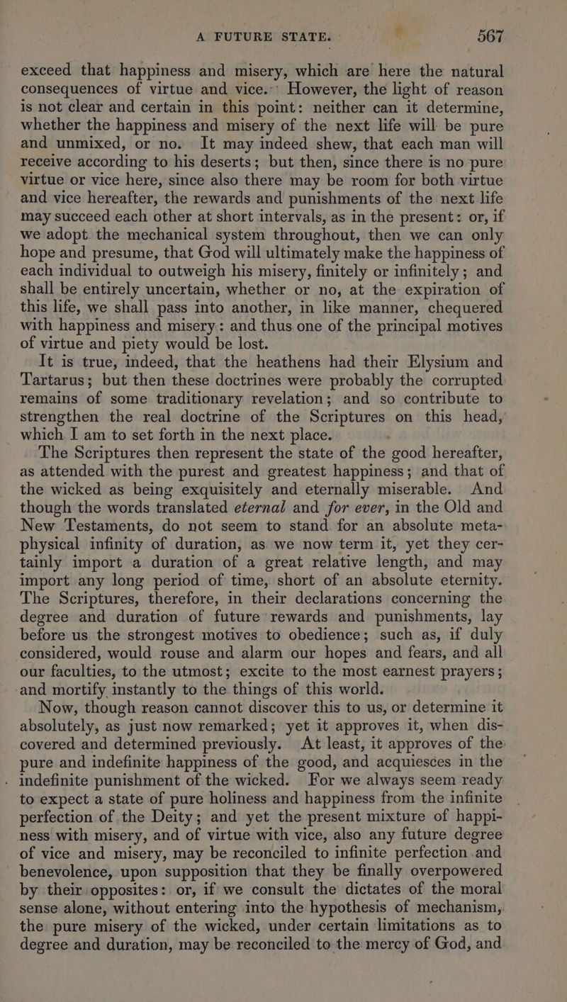 exceed that happiness and misery, which are here the natural consequences of virtue and vice.’ However, the light of reason is not clear and certain in this point: neither can it determine, whether the happiness and misery of the next life will be pure and unmixed, or no. It may indeed shew, that each man will receive according to his deserts; but then, since there is no pure virtue or vice here, since also there may be room for both virtue and vice hereafter, the rewards and punishments of the next life may succeed each other at short intervals, as in the present: or, if we adopt. the mechanical system throughout, then we can only hope and presume, that God will ultimately make the happiness of each individual to outweigh his misery, finitely or infinitely; and shall be entirely uncertain, whether or no, at the expiration of this life, we shall pass into another, in like manner, chequered with happiness and misery: and thus one of the principal motives of virtue and piety would be lost. | It is true, indeed, that the heathens had their Elysium and Tartarus; but then these doctrines were probably the corrupted remains of some traditionary revelation; and so contribute to strengthen the real doctrine of the Scriptures on this head, which I am to set forth in the next place. . The Scriptures then represent the state of the good hereafter, as attended with the purest and greatest happiness; and that of the wicked as being exquisitely and eternally miserable. And though the words translated eternal and for ever, in the Old and New Testaments, do not seem to stand for an absolute meta- physical infinity of duration, as we now term it, yet they cer- tainly import a duration of a great relative length, and may import any long period of time, short of an absolute eternity. The Scriptures, therefore, in their declarations concerning the degree and duration of future rewards and punishments, lay before us the strongest motives to obedience; such as, if duly considered, would rouse and alarm our hopes and fears, and all our faculties, to the utmost; excite to the most earnest prayers ; and mortify instantly to the things of this world. | Now, though reason cannot discover this to us, or determine it absolutely, as just now remarked; yet it approves it, when dis-. covered and determined previously. At least, it approves of the: pure and indefinite happiness of the good, and acquiesces in the . Indefinite punishment of the wicked. For we always seem ready to expect a state of pure holiness and happiness from the infinite perfection of the Deity; and yet the present mixture of happi- ness with misery, and of virtue with vice, also any future degree of vice and misery, may be reconciled to infinite perfection and benevolence, upon supposition that they be finally overpowered by their opposites: or, if we consult the dictates of the moral sense alone, without entering into the hypothesis of mechanism, the pure misery of the wicked, under certain limitations as to degree and duration, may be reconciled to the mercy of God, and