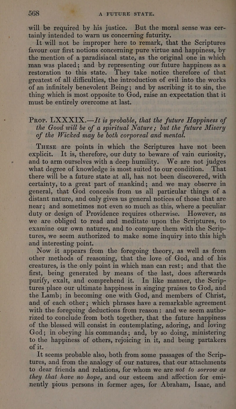 will be required by his justice. But the moral sense was cer- tainly intended to warn us concerning futurity. It will not be improper here to remark, that the Scriptures favour our first notions concerning pure virtue and happiness, by the mention of a paradisiacal state, as the original one in which man was placed; and by representing our future happiness as a restoration to this state. They take notice therefore of that greatest of all difficulties, the introduction of evil into the works of an infinitely benevolent Being; and by ascribing it to sin, the thing which is most opposite to God, raise an expectation that it must be entirely overcome at last. _ Prop. LX XXIX.—/Tt is probable, that the future Happiness of the Good will be of a spiritual Nature; but the future Misery of the Wicked may be both corporeal and mental. THESE are points in which the Scriptures have not been explicit. It is, therefore, our duty to beware of vain curiosity, and to arm ourselves with a deep humility. We are not judges what degree of knowledge is most suited to our condition. That there will be a future state at all, has not been discovered, with certainty, to a great part of mankind; and we may observe in general, that God conceals from us all particular things of a distant nature, and only gives us general notices of those that are near; and sometimes not even so much as this, where a peculiar duty or design of Providence requires otherwise. However, as we are obliged to read and meditate upon the Scriptures, to examine our own natures, and to compare them with the Scrip- tures, we seem authorized to make some inquiry into this high and interesting point. Now it appears from the foregoing theory, as well as from other methods of reasoning, that the love of God, and of his creatures, is the only point in which man can rest; and that the first, being generated by means of the last, does afterwards purify, exalt, and comprehend it. In like manner, the Scrip- tures place our ultimate happiness in singing praises to God, and the Lamb; in becoming one with God, and members of Christ, and. of each other; which phrases have a remarkable agreement . with the foregoing deductions from reason: and we seem autho- rized to conclude from both together, that the future happiness of the blessed will consist in contemplating, adoring, and loving God; in obeying his commands; and, by so doing, ministering ie the happiness of others, rejoicing in it, and being partakers of it. It seems probable also, both from some passages of the Scrip- tures, and from the analogy of our natures, that our attachments to dear friends and relations, for whom we are not to sorrow as they that have no hope, and our esteem and affection for emi- nently pious persons in former ages, for Abraham, Isaac, and