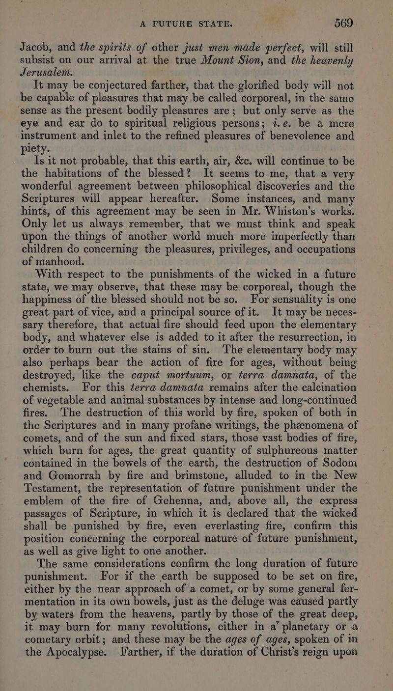Jacob, and the spirits of other just men made perfect, will still subsist on our arrival at the true Mount Sion, and the heavenly Jerusalem. It may be conjectured farther, that the glorified body will not _ be capable of pleasures that may be called corporeal, in the same ‘sense as the present bodily pleasures are; but only serve as the eye and ear do to spiritual religious persons; 7.e. be a mere ‘instrument and inlet to the refined pleasures of benevolence and piety. Is it not probable, that this earth, air, &amp;c. will continue to be the habitations of the blessed? It seems to me, that a very wonderful agreement between philosophical discoveries and the Scriptures will appear hereafter. Some instances, and many hints, of this agreement may be seen in Mr. Whiston’s works. Only let us always remember, that we must think and speak upon the things of another world much more imperfectly than children do concerning the pleasures, privileges, and occupations of manhood. With respect to the punishments of the wicked in a future state, we may observe, that these may be corporeal, though the happiness of the blessed should not be so. For sensuality is one great part of vice, and a principal source of it. It may be neces- sary therefore, that actual fire should feed upon the elementary body, and whatever else is added to it after the resurrection, in order to burn out the stains of sin. The elementary body may also perhaps bear the action of fire for ages, without being destroyed, like the caput mortuum, or terra damnata, of the chemists. For this terra damnata remains after the calcination of vegetable and animal substances by intense and long-continued fires. The destruction of this world by fire, spoken of both in the Scriptures and in many profane writings, the phenomena of comets, and of the sun and fixed stars, those vast bodies of fire, which burn for ages, the great quantity of sulphureous matter: contained in the bowels of the earth, the destruction of Sodom and Gomorrah by fire and brimstone, alluded to in the New Testament, the representation of future punishment under the — emblem of the fire of Gehenna, and, above all, the express passages of Scripture, in which it is declared that the wicked shall be punished by fire, even everlasting fire, confirm this position concerning the corporeal nature of future punishment, as well as give light to one another. The same considerations confirm the long duration of future punishment. For if the earth be supposed to be set on fire, either by the near approach of a comet, or by some general fer- mentation in its own bowels, just as the deluge was caused partly by waters from the heavens, partly by those of the great deep, it may burn for many revolutions, either in a‘ planetary or a cometary orbit; and these may be the ages of ages, spoken of in the Apocalypse. Farther, if the duration of Christ’s reign upon