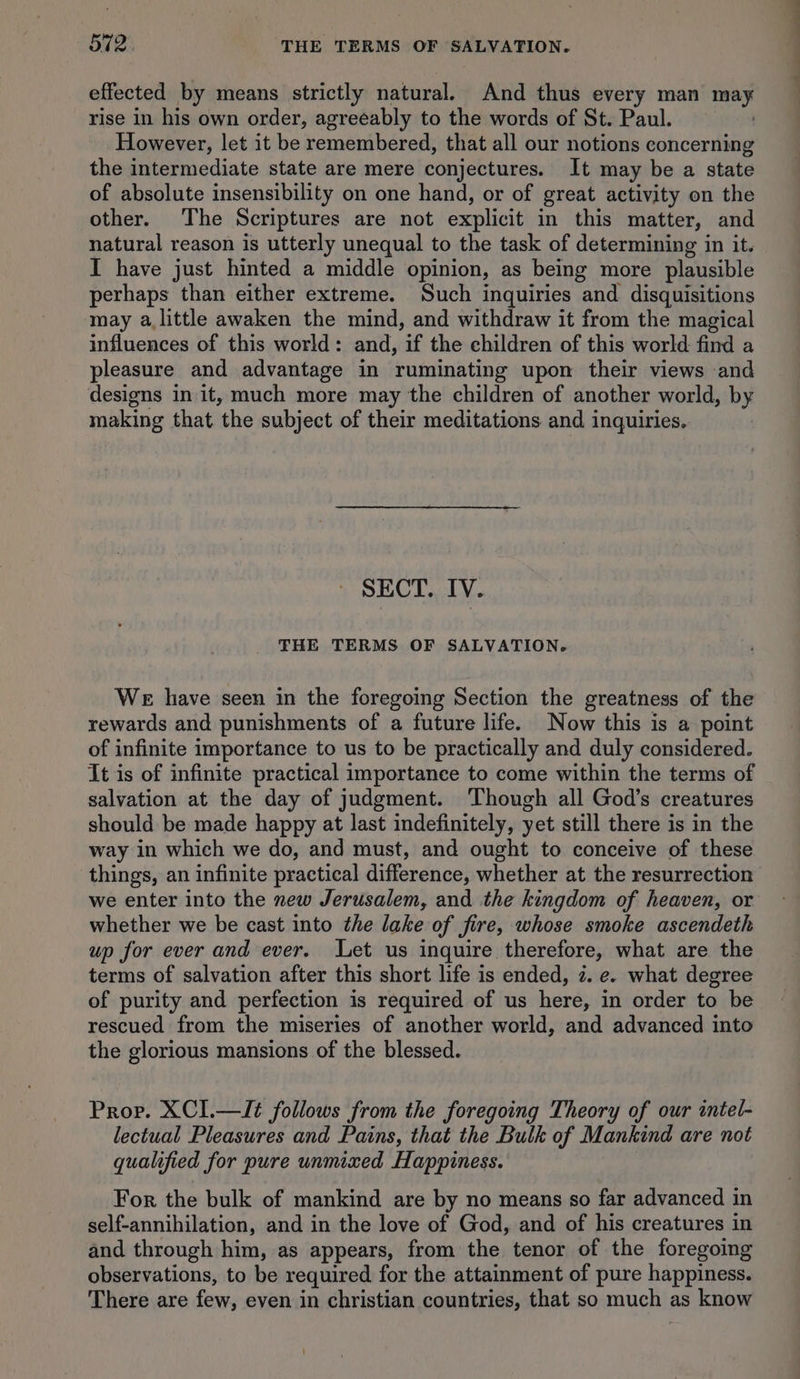 effected by means strictly natural. And thus every man may rise in his own order, agreeably to the words of St. Paul. However, let it be remembered, that all our notions concerning the intermediate state are mere conjectures. It may be a state of absolute insensibility on one hand, or of great activity on the other. The Scriptures are not explicit in this matter, and natural reason is utterly unequal to the task of determining in it. I have just hinted a middle opinion, as being more plausible perhaps than either extreme. Such inquiries and disquisitions may alittle awaken the mind, and withdraw it from the magical influences of this world: and, if the children of this world find a pleasure and advantage in ruminating upon their views and designs in it, much more may the children of another world, by making that the subject of their meditations and inquiries. SECT. IV. THE TERMS OF SALVATION. We have seen in the foregoing Section the greatness of the rewards and punishments of a future life. Now this is a point of infinite importance to us to be practically and duly considered. It is of infinite practical importance to come within the terms of salvation at the day of judgment. ‘Though all God’s creatures should be made happy at last indefinitely, yet still there is in the way in which we do, and must, and ought to conceive of these things, an infinite practical difference, whether at the resurrection we enter into the new Jerusalem, and the kingdom of heaven, or whether we be cast into the lake of fire, whose smoke ascendeth up for ever and ever. Let us inquire therefore, what are the terms of salvation after this short life is ended, 2. e. what degree of purity and perfection is required of us here, in order to be rescued from the miseries of another world, and advanced into the glorious mansions of the blessed. Prov. XCI.—It follows from the foregoing Theory of our intel- lectual Pleasures and Pains, that the Bulk of Mankind are not qualified for pure unmixed Happiness. For the bulk of mankind are by no means so far advanced in self-annihilation, and in the love of God, and of his creatures in and through him, as appears, from the tenor of the foregoing observations, to be required for the attainment of pure happiness. There are few, even in christian countries, that so much as know