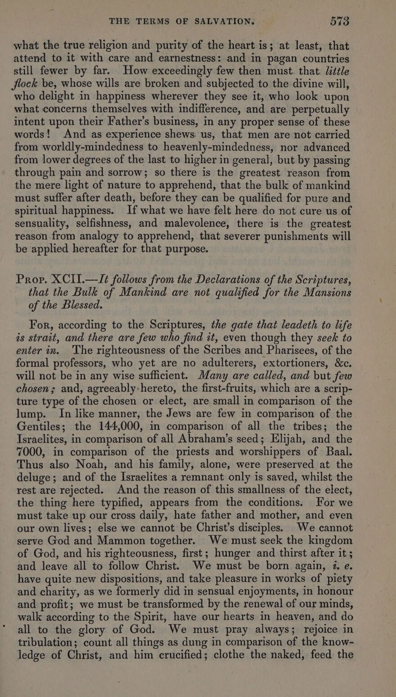 what the true religion and purity of the heart is; at least, that attend to it with care and earnestness: and in pagan countries still fewer by far. How exceedingly few then must. that. little flock be, whose wills are broken and subjected to the divine will, who delight in happiness wherever they see it, who look upon what concerns themselves with indifference, and are perpetually intent upon their Father’s business, in any proper sense of these words! And as experience shews: us, that men are not carried from worldly-mindedness to heavenly-mindedness, nor advanced from lower degrees of the last to higher in general, but by passing through pain and sorrow; so there is the greatest reason from the mere light of nature to apprehend, that the bulk of mankind must suffer after death, before they can be qualified for pure and spiritual happiness. If what we have felt here do not cure us of sensuality, selfishness, and malevolence, there is the greatest reason from analogy to apprehend, that severer punishments will be applied hereafter for that purpose. Prop. XCII.—It follows from the Declarations of the Scriptures, that the Bulk of Mankind are not qualified for the Mansions of the Blessed. For, according to the Scriptures, the gate that leadeth to life is strait, and there are few who find it, even though they seek to enter in. ‘The righteousness of the Scribes and Pharisees, of the formal professors, who yet are no adulterers, extortioners, &amp;c. will not be in any wise sufficient. Many are called, and but few chosen; and, agreeably hereto, the first-fruits, which are a scrip- ture type of the chosen or elect, are small in comparison of the lump. In like manner, the Jews are few in comparison of the Gentiles; the 144,000, in comparison of all the tribes; the Israelites, in comparison of all Abraham’s seed; Elijah, and the 7000, in comparison of the priests and worshippers of Baal. Thus also Noah, and his family, alone, were preserved at the deluge; and of the Israelites a remnant only is saved, whilst the rest are rejected. And the reason of this smallness of the elect, the thing here typified, appears from the conditions. For we must take up our cross daily, hate father and mother, and even our own lives; else we cannot be Christ’s disciples. We cannot serve God and Mammon together. We must seek the kingdom of God, and his righteousness, first; hunger and thirst after it ; and leave all to follow Christ. We must be born again, 2. e. have quite new dispositions, and take pleasure in works of piety and charity, as we formerly did in sensual enjoyments, in honour and profit; we must be transformed by the renewal of our minds, walk according to the Spirit, have our hearts in heaven, and do all to the glory of God. We must pray always; rejoice in tribulation; count all things as dung in comparison of the know- ledge of Christ, and him crucified; clothe the naked, feed the