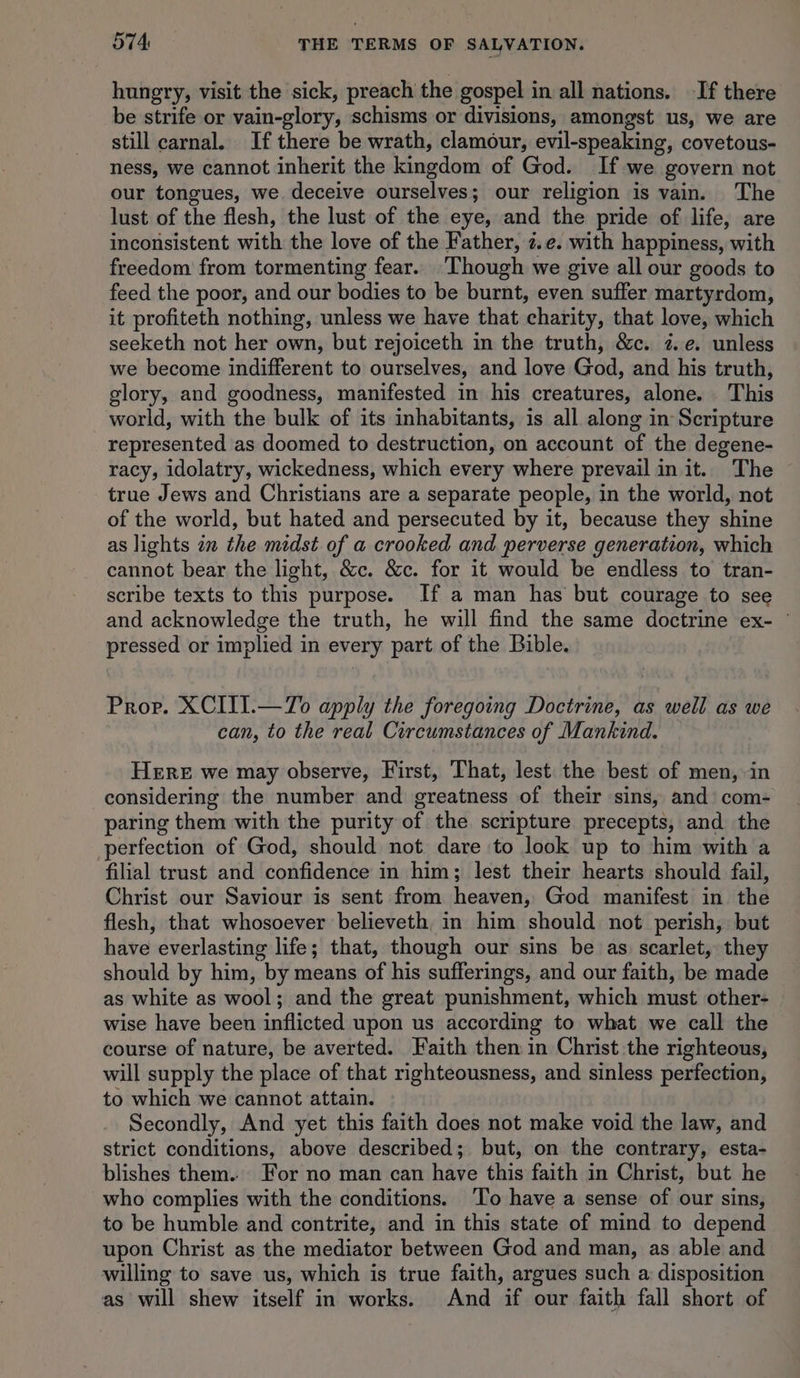 hungry, visit the sick, preach the gospel in all nations. If there be strife or vain-glory, schisms or divisions, amongst us, we are still carnal. If there be wrath, clamour, evil-speaking, covetous- ness, we cannot inherit the kingdom of God. If we govern not our tongues, we deceive ourselves; our religion is vain. The lust of the flesh, the lust of the eye, and the pride of life, are inconsistent with the love of the Father, z.e. with happiness, with freedom from tormenting fear. Though we give all our goods to feed the poor, and our bodies to be burnt, even suffer martyrdom, it profiteth nothing, unless we have that chatity, that love, which seeketh not her own, but rejoiceth in the truth, &amp;c. 7. ¢. unless we become indifferent to ourselves, and love God, and his truth, glory, and goodness, manifested in his creatures, alone. This world, with the bulk of its inhabitants, is all along in Scripture represented as doomed to destruction, on account of the degene- racy, idolatry, wickedness, which every where prevail in it. The true Jews and Christians are a separate people, in the world, not of the world, but hated and persecuted by it, because they shine as lights in the midst of a crooked and perverse generation, which cannot bear the light, &amp;c. &amp;c. for it would be endless to tran- scribe texts to this purpose. If a man has but courage to see and acknowledge the truth, he will find the same doctrine ex- © pressed or implied in every part of the Bible. Pror. XCIII.—To apply the foregoing Doctrine, as well as we can, to the real Circumstances of Mankind. HERE we may observe, First, That, lest the best of men, in considering the number and greatness of their sins, and com- paring them with the purity of the scripture precepts, and the perfection of God, should not dare to look up to him with a filial trust and confidence in him; lest their hearts should fail, Christ our Saviour is sent from eae God manifest in the flesh, that whosoever believeth, in him should not perish, but have everlasting life; that, though our sins be as. scarlet, they should by him, by means of his sufferings, and our faith, be made as white as wool; and the great punishment, which must other- wise have been inflicted upon us according to what we call the course of nature, be averted. Faith then in Christ the righteous, will supply the place of that righteousness, and sinless perfection, to which we cannot attain. Secondly, And yet this faith does not make void the law, and strict conditions, above described; but, on the contrary, esta- blishes them.. For no man can have this faith in Christ, but he who complies with the conditions. ‘To have a sense of our sins, to be humble and contrite, and in this state of mind to depend upon Christ as the mediator between God and man, as able and willing to save us, which is true faith, argues such a disposition as will shew itself in works. And if our faith fall short of