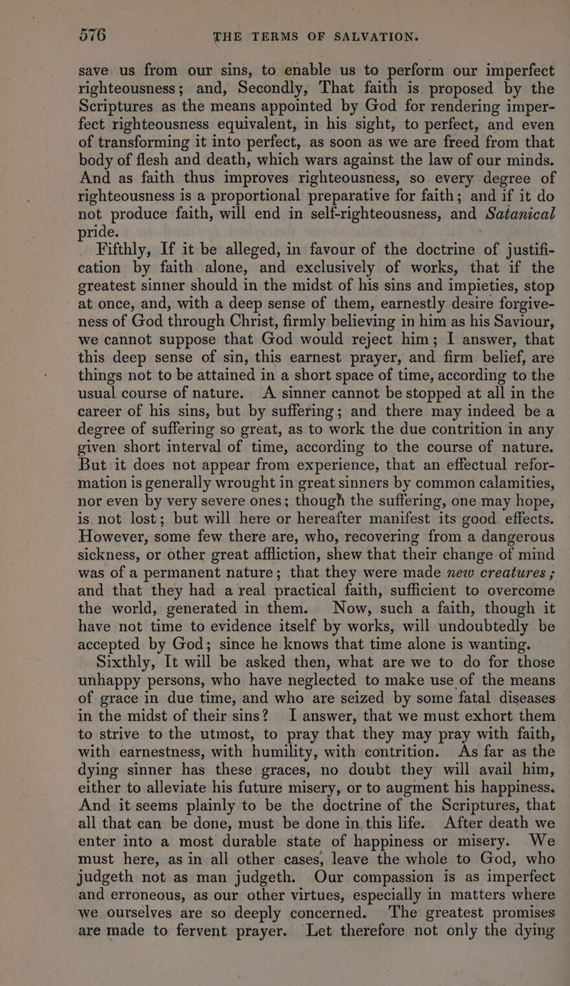 save us from our sins, to enable us to perform our imperfect righteousness; and, Secondly, That faith is proposed by the Scriptures as the means appointed by God for rendering imper- fect righteousness equivalent, in his sight, to perfect, and even of transforming it into perfect, as soon as we are freed from that body of flesh and death, which wars against the law of our minds. And as faith thus improves righteousness, so every degree of righteousness is a proportional preparative for faith; and if it do not produce faith, will end in self-righteousness, and Satanical ride. Fifthly, If it be alleged, in favour of the doctrine ‘of justifi- cation by faith alone, and exclusively of works, that if the greatest sinner should in the midst of his sins and impieties, stop _ at once, and, with a deep sense of them, earnestly desire forgive- ness of God through Christ, firmly believing in him as his Saviour, we cannot suppose that God would reject him; I answer, that this deep sense of sin, this earnest prayer, and firm belief, are things not to be attained in a short space of time, according to the usual course of nature. A sinner cannot be stopped at all in the career of his sins, but by suffering; and there may indeed be a degree of suffering so great, as to work the due contrition in any given short interval of time, according to the course of nature. But it does not appear from experience, that an effectual refor- mation is generally wrought in great sinners by common calamities, nor even by very severe ones; though the suffering, one may hope, is not lost; but will here or hereafter manifest its good effects. However, some few there are, who, recovering from a dangerous sickness, or other great affliction, shew that their change of mind was of a permanent nature; that they were made new creatures ; and that they had a real practical faith, sufficient to overcome the world, generated in them. Now, such a faith, though it have not time to evidence itself by works, will undoubtedly be accepted by God; since he knows that time alone is wanting. Sixthly, It will be asked then, what are we to do for those unhappy persons, who have neglected to make use of the means of grace in due time, and who are seized by some fatal diseases in the midst of their sins? I answer, that we must exhort them to strive to the utmost, to pray that they may pray with faith, with earnestness, with humility, with contrition. As far as the dying sinner has these graces, no doubt they will avail him, either to alleviate his future misery, or to augment his happiness. And it seems plainly to be the doctrine of the Scriptures, that all that can be done, must be done in this life. After death we enter into a most durable state of happiness or misery. We must here, as in all other cases, leave the whole to God, who judgeth not as man judgeth. Our compassion is as imperfect and erroneous, as our other virtues, especially in matters where we ourselves are so deeply concerned. The greatest promises are made to fervent prayer. Let therefore not only the dying