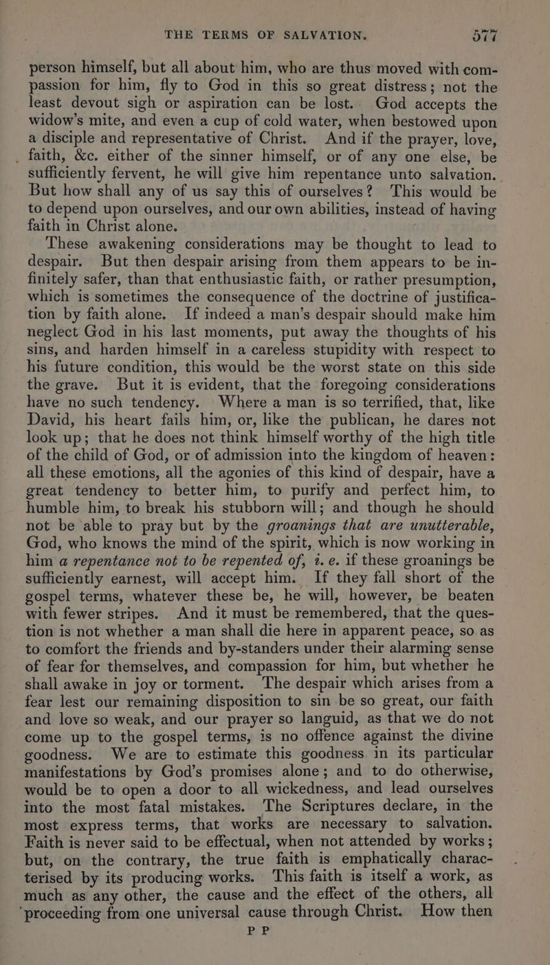 person himself, but all about him, who are thus moved with com- passion for him, fly to God in this so great distress; not the least devout sigh or aspiration can be lost. God accepts the widow's mite, and even a cup of cold water, when bestowed upon a disciple and representative of Christ. And if the prayer, love, . faith, &c. either of the sinner himself, or of any one else, be sufficiently fervent, he will give him repentance unto salvation. But how shall any of us say this of ourselves?) This would be to depend upon ourselves, and our own abilities, instead of having faith in Christ alone. | These awakening considerations may be thought to lead to despair. But then despair arising from them appears to be in- finitely safer, than that enthusiastic faith, or rather presumption, which is sometimes the consequence of the doctrine of justifica- tion by faith alone. If indeed a man’s despair should make him neglect God in his last moments, put away the thoughts of his sins, and harden himself in a careless stupidity with respect to his future condition, this would be the worst state on this side the grave. But it is evident, that the foregoing considerations have no such tendency. Where a man is so terrified, that, like David, his heart fails him, or, like the publican, he dares not look up; that he does not think himself worthy of the high title of the child of God, or of admission into the kingdom of heaven: all these emotions, all the agonies of this kind of despair, have a great tendency to better him, to purify and perfect him, to humble him, to break his stubborn will; and though he should not be able to pray but by the groanings that are unutterable, God, who knows the mind of the spirit, which is now working in him a@ repentance not to be repented of, 2. e. if these groanings be sufficiently earnest, will accept him. If they fall short of the gospel terms, whatever these be, he will, however, be beaten with fewer stripes. And it must be remembered, that the ques- tion is not whether a man shall die here in apparent peace, so as to comfort the friends and by-standers under their alarming sense of fear for themselves, and compassion for him, but whether he shall awake in joy or torment. The despair which arises from a fear lest our remaining disposition to sin be so great, our faith and love so weak, and our prayer so languid, as that we do not come up to the gospel terms, is no offence against the divine goodness. We are to estimate this goodness in its particular manifestations by God’s promises alone; and to do otherwise, would be to open a door to all wickedness, and lead ourselves into the most fatal mistakes. ‘The Scriptures declare, in the most express terms, that works are necessary to salvation. Faith is never said to be effectual, when not attended by works; but, on the contrary, the true faith is emphatically charac- terised by its producing works. This faith is itself a work, as much as any other, the cause and the effect of the others, all ‘proceeding from one universal cause through Christ. How then 7