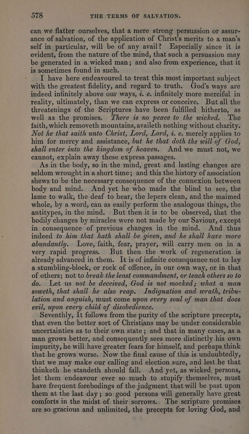can we flatter ourselves, that a mere strong persuasion or assur- ance of salvation, of the application of Christ's merits to a man’s self in particular, will be of any avail? Especially since it is evident, from the nature of the mind, that such a persuasion may be generated 1 in a.wicked man; and aie from experience, that it is sometimes found in such. I have here endeavoured to treat this most important subject with the greatest fidelity, and regard to truth. God’s ways are | indeed infinitely above our ways, @. e. infinitely more merciful in reality, ultimately, than we can express or conceive. But all the threatenings of the Scriptures have been fulfilled hitherto, as well as the promises. There is no peace to the wicked. The faith, which removeth mountains, availeth nothing without charity. Not he that saith unto Christ, Lord, Lord, 2. e. merely applies to him for mercy and assistance, but he that doth the will of God, shall enter into the kingdom of heaven. And we must not, we cannot, explain away these express passages. As in the body, so in the mind, great and lasting changes are seldom wrought in a short time; and this the history of association shews to be the necessary consequence of the connexion between body and mind. And yet he who made the blind to see, the lame to walk, the deaf to hear, the lepers clean, and the maimed whole, by a word, can as easily perform the analogous things, the antitypes, in the mind. But then it is to be observed, that the bodily changes by miracles were not made by our Saviour, except in consequence of previous changes in the mind. And thus indeed to him that hath shall be given, and he shall have more abundantly. Love, faith, fear, prayer, will carry men on in a very rapid progress.. But then the work of regeneration is already advanced in them. It is of infinite consequence not to lay a stumbling-block, or rock of offence, in our own way, or in that of others; not to break the least commandment, or teach others so to do. Let us not be deceived, God is not mocked; what a man soweth, that shall he also reap. Indignation and wrath, tribu- lation and anguish, must come upon every soul of man that does evil, upon every child of disobedience. Seventhly, It follows from the purity of the scripture precepts, that even the better sort of Christians may be under considerable uncertainties as to their own state; and that in many cases, as a man grows better, and consequently sees more distinctly his own impurity, he will have greater fears for himself, and perhaps think that he grows worse. Now the final cause of this is undoubtedly, that we may make our calling and election sure, and lest he that thinketh he standeth should fall. And yet, as wicked, persons, let them endeavour ever so much to stupify themselves, must have frequent forebodings of the judgment. that will be past upon them at the last day; so good persons will generally have great comforts in the midst of their sorrows., The scripture promises are so gracious and unlimited, the precepts for loving God, and’