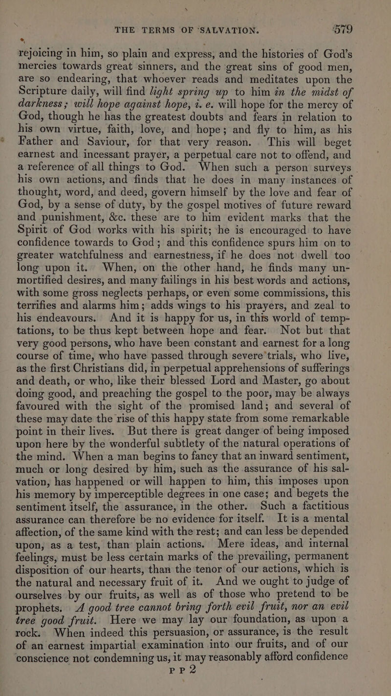 \ THE TERMS OF “SALVATION. 579 * rejoicing in him, so plain and express, and the histories of God’s mercies towards great sinners, and the great sins of good men, are so endearing, that whoever reads and meditates upon the Scripture daily, will find ight spring up to him in the midst of darkness ; will hope against hope, i. e. will hope for the mercy of God, though he has the greatest doubts and fears in relation to his own virtue, faith, love, and hope; and fly to him, as his Father and Saviour, for that very reason. This will beget earnest and incessant prayer, a perpetual care not to offend, and a reference of all things to God. When such a person surveys | his own actions, and finds that he does in many instances of thought, word, and deed, govern himself by the love and fear of God, by a sense of duty, by the gospel motives of future reward and punishment, &amp;c. these are to him evident marks that the Spirit of God works with his spirit; he is encouraged to have confidence towards to God; and this confidence spurs him on to greater watchfulness and earnestness, if he does not dwell too long upon it. When, on the other hand, he finds many un- mortified desires, and many failings in his best words and actions, with some gross neglects perhaps, or even some commissions, this terrifies and alarms him; adds wings to his prayers, and zeal to his endeavours. And it is happy for us, in this world of temp- tations, to be thus kept between hope and fear. Not but that very good persons, who have been constant and earnest for a long course of time, who have passed through severe’trials, who live, as the first Christians did, in perpetual apprehensions of sufferings and death, or who, like their blessed Lord and Master, go about doing good, and preaching the gospel to the poor, may be always favoured with the sight of the promised land; and several of these may date the rise of this happy state from some remarkable point in their lives. But there is great danger of being imposed upon here by the wonderful subtlety of the natural operations of the mind. When a man begins to fancy that an inward sentiment, much or long desired by him, such as the assurance of his sal- vation, has happened or will happen to him, this imposes upon his memory by imperceptible degrees in one case; and begets the sentiment itself, the assurance, in the other. Such a factitious assurance can therefore be no evidence for itself. It is a mental affection, of the same kind with the rest; and can less be depended upon, as a test, than plain actions. Mere ideas, and internal feelings, must be less certain marks of the prevailing, permanent disposition of our hearts, than the tenor of our actions, which is the natural and necessary fruit of it. And we ought to judge of ourselves by our fruits, as well as of those who pretend to be prophets. 4 good tree cannot bring forth evil fruit, nor an eval tree good fruit. ere we may lay our foundation, as upon a - rock. When indeed this persuasion, or assurance, is the result of an earnest impartial examination into our fruits, and of our conscience not condemning us, it may reasonably afford confidence PP2