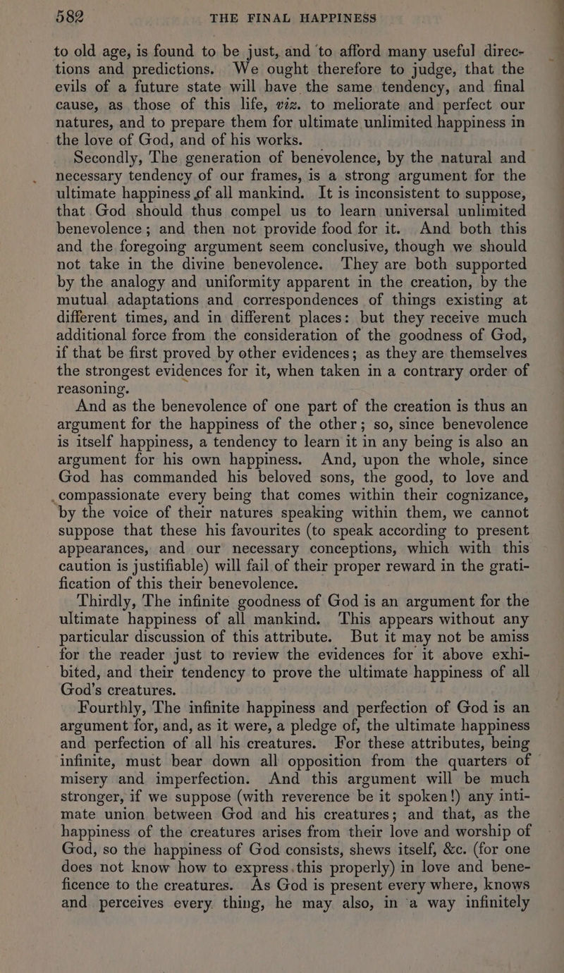to old age, is found to be just, and to afford many useful direc- tions and predictions. We ought therefore to judge, that the evils of a future state will have the same tendency, and final cause, as those of this life, vz. to meliorate and perfect our natures, and to prepare them for ultimate unlimited happiness in _ the love of God, and of his works. Secondly, The generation of benevolence, by the natural and necessary tendency of our frames, is a strong argument for the ultimate happiness of all mankind. It is inconsistent to suppose, that. God should thus compel us to learn universal unlimited benevolence; and then not provide food for it. And both this and the foregoing argument seem conclusive, though we should not take in the divine benevolence. They are both supported by the analogy and uniformity apparent in the creation, by the mutual adaptations and correspondences of things existing at different times, and in different places: but they receive much additional force from the consideration of the goodness of God, if that be first proved by other evidences; as they are themselves the strongest evidences for it, when taken in a contrary order of reasoning. And as the benevolence of one part of the creation is thus an argument for the happiness of the other; so, since benevolence is itself happiness, a tendency to learn it in any being is also an argument for his own happiness. And, upon the whole, since God has commanded his beloved sons, the good, to love and .compassionate every being that comes within their cognizance, by the voice of their natures speaking within them, we cannot suppose that these his favourites (to speak according to present appearances, and our necessary conceptions, which with this caution is justifiable) will fail of their proper reward in the grati- fication of this their benevolence. Thirdly, The infinite goodness of God is an argument for the ultimate happiness of all mankind. This appears without any particular discussion of this attribute. But it may not be amiss _ for the reader just to review the evidences for it above exhi- bited, and their tendency to prove the ultimate happiness of all God’s creatures. Fourthly, The infinite happiness and perfection of God is an argument for, and, as it were, a pledge of, the ultimate happiness and perfection of all his creatures. For these attributes, being misery and imperfection. And this argument will be much stronger, if we suppose (with reverence be it spoken!) any inti- mate union between God and his creatures; and that, as the happiness of the creatures arises from their love and worship of God, so the happiness of God consists, shews itself, &c. (for one does not know how to express.this properly) in love and bene- ficence to the creatures. As God is present every where, knows and perceives every thing, he may also, in a way infinitely —————