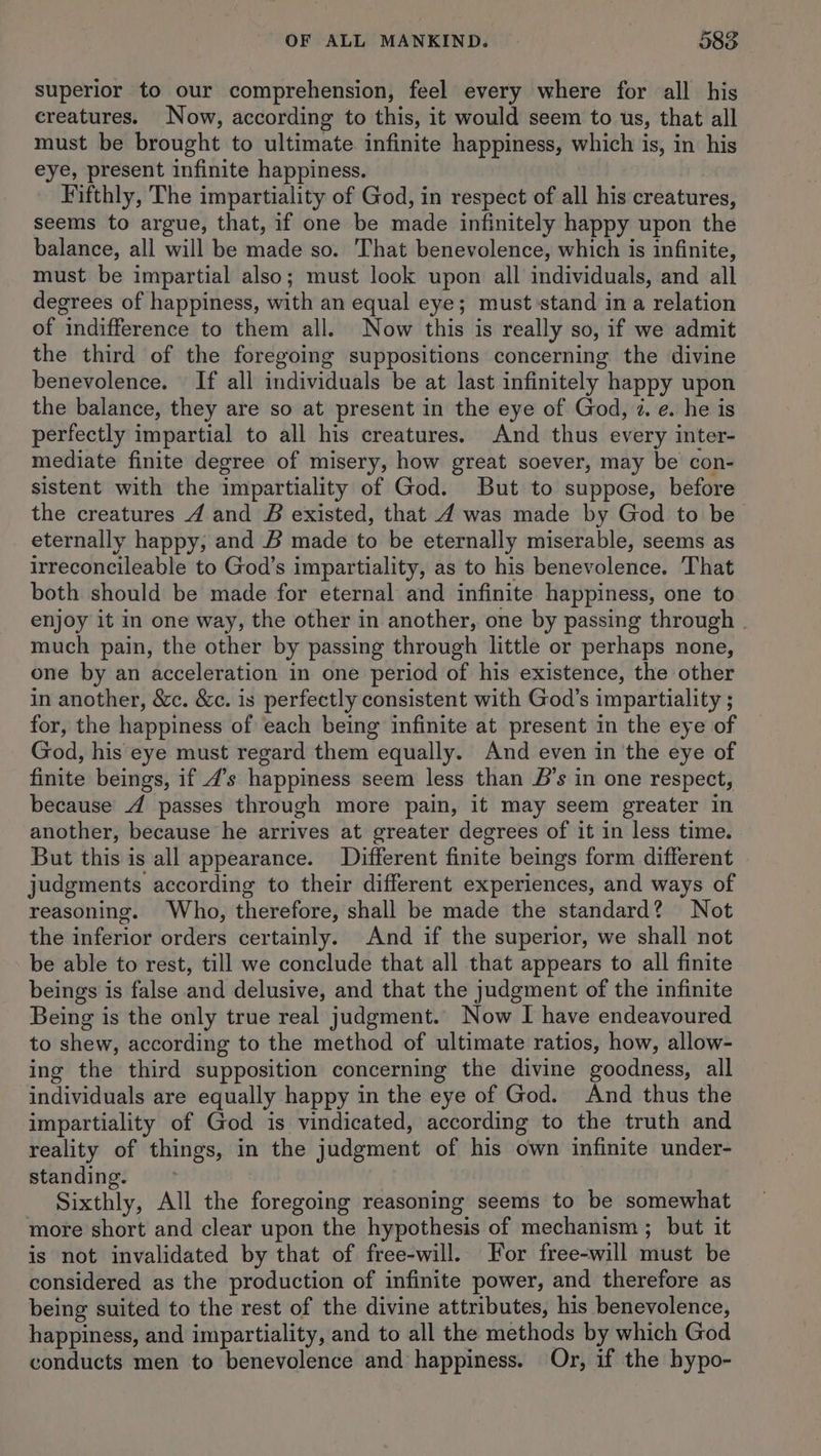 superior to our comprehension, feel every where for all his creatures. Now, according to this, it would seem to us, that all must be brought to ultimate infinite happiness, which is, in his eye, present infinite happiness. Fifthly, The impartiality of God, in respect of all his creatures, seems to argue, that, if one be made infinitely happy upon the balance, all will be made so. That benevolence, which is infinite, must be impartial also; must look upon all individuals, and all degrees of happiness, with an equal eye; must stand ina relation of indifference to them all. Now this is really so, if we admit the third of the foregoing suppositions concerning the divine benevolence. If all individuals be at last infinitely happy upon the balance, they are so at present in the eye of God, i. e. he is perfectly impartial to all his creatures. And thus every inter- mediate finite degree of misery, how great soever, may be con- sistent with the impartiality of God. But to suppose, before the creatures 4 and B existed, that 4 was made by God to be eternally happy, and B made to be eternally miserable, seems as irreconcileable to God’s impartiality, as to his benevolence. That both should be made for eternal and infinite happiness, one to enjoy it in one way, the other in another, one by passing through - much pain, the other by passing through little or perhaps none, one by an acceleration in one period of his existence, the other in another, &c. &c. is perfectly consistent with God’s impartiality ; for, the happiness of each being infinite at present in the eye of God, his eye must regard them equally. And even in the eye of finite beings, if 4’s happiness seem less than 5’s in one respect, because 4 passes through more pain, it may seem greater in another, because he arrives at greater degrees of it in less time. But this is all appearance. Different finite beings form different judgments according to their different experiences, and ways of reasoning. Who, therefore, shall be made the standard? Not the inferior orders certainly. And if the superior, we shall not be able to rest, till we conclude that all that appears to all finite beings is false and delusive, and that the judgment of the infinite Being is the only true real judgment. Now I have endeavoured to shew, according to the method of ultimate ratios, how, allow- ing the third supposition concerning the divine goodness, all individuals are equally happy in the eye of God. And thus the impartiality of God is vindicated, according to the truth and reality of things, in the judgment of his own infinite under- standing. Sixthly, All the foregoing reasoning seems to be somewhat more short and clear upon the hypothesis of mechanism ; but it is not invalidated by that of free-will. For free-will must be considered as the production of infinite power, and therefore as being suited to the rest of the divine attributes, his benevolence, happiness, and impartiality, and to all the methods by which God conducts men to benevolence and happiness. Or, if the hypo-