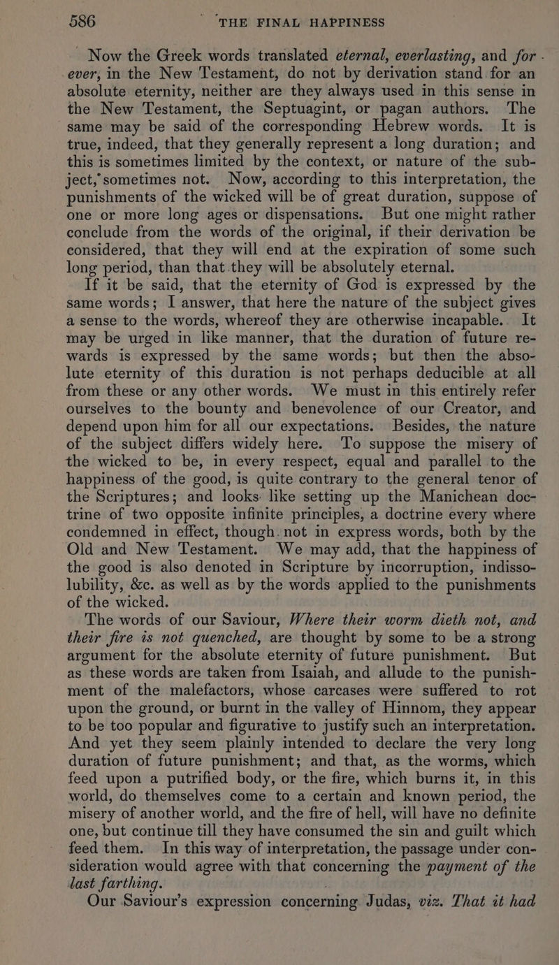 - Now the Greek words translated eternal, everlasting, and for - ever, in the New Testament, do not by derivation stand for an absolute eternity, neither are they always used in this sense in the New Testament, the Septuagint, or pagan authors. The same may be said of the corresponding Hebrew words. It is true, indeed, that they generally represent a long duration; and this is sometimes limited by the context, or nature of the sub- ject, sometimes not. Now, according to this interpretation, the punishments of the wicked will be of great duration, suppose of one or more long ages or dispensations. But one might rather conclude from the words of the original, if their derivation be considered, that they will end at the expiration of some such long period, than that.they will be absolutely eternal. If it be said, that the eternity of God is expressed by the same words; I answer, that here the nature of the subject gives a sense to the words, whereof they are otherwise incapable. It may be urged in like manner, that the duration of future re- wards is expressed by the same words; but then the abso- lute eternity of this duration is not perhaps deducible at all from these or any other words. We must in this entirely refer ourselves to the bounty and benevolence of our Creator, and depend upon him for all our expectations. Besides, the nature of the subject differs widely here. ‘l'o suppose the misery of the wicked to be, in every respect, equal and parallel to the happiness of the good, is quite contrary to the general tenor of the Scriptures; and looks: like setting up the Manichean doc- trine of two opposite infinite principles, a doctrine every where condemned in effect, though. not in express words, both by the Old and New Testament. We may add, that the happiness of the good is also denoted in Scripture by incorruption, indisso- lubility, &amp;c. as well as by the words applied to the punishments of the wicked. The words of our Saviour, Where their worm dieth not, and their fire is not quenched, are thought by some to be a strong areument for the absolute eternity of future punishment. But as these words are taken from Isaiah, and allude to the punish- ment of the malefactors, whose carcases were suffered to rot upon the ground, or burnt in the valley of Hinnom, they appear to be too popular and figurative to justify such an interpretation. And yet they seem plainly intended to declare the very long duration of future punishment; and that, as the worms, which feed upon a putrified body, or the fire, which burns it, in this world, do themselves come to a certain and known period, the misery of another world, and the fire of hell, will have no definite one, but continue till they have consumed the sin and guilt which feed them. In this way of interpretation, the passage under con- sideration would agree with that concerning the payment of the last farthing. Our Saviour’s expression concerning Judas, viz. That it had