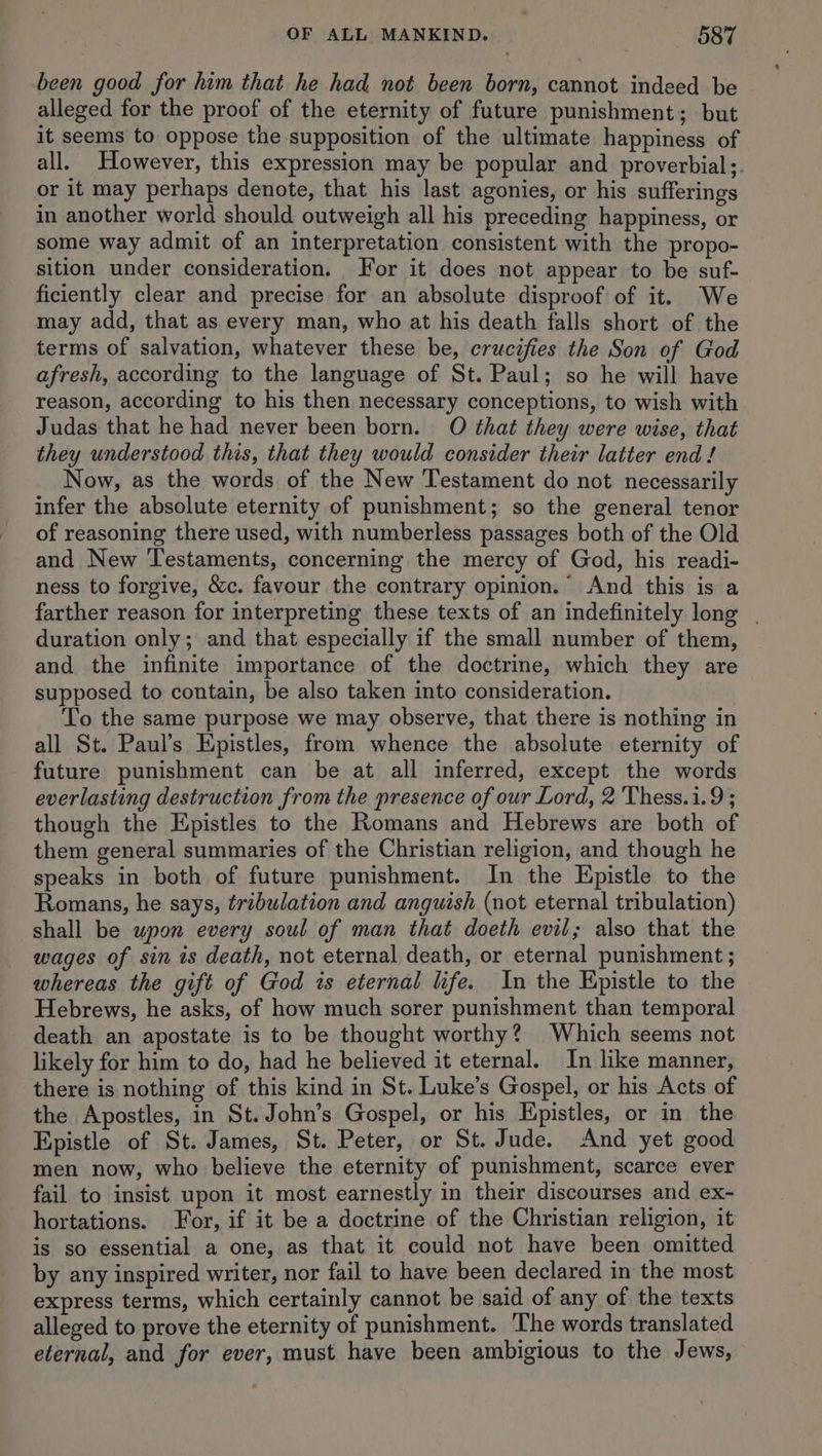 been good for him that he had not been born, cannot indeed be alleged for the proof of the eternity of future punishment; but it seems to oppose the supposition of the ultimate happiness of all. However, this expression may be popular and proverbial;. or it may perhaps denote, that his last agonies, or his sufferings in another world should outweigh all his preceding happiness, or some way admit of an interpretation consistent with the propo- sition under consideration. For it does not appear to be suf- ficiently clear and precise for an absolute disproof of it. We may add, that as every man, who at his death falls short of the terms of salvation, whatever these be, crucifies the Son of God afresh, according to the language of St. Paul; so he will have reason, according to his then necessary conceptions, to wish with Judas that he had never been born. O that they were wise, that they understood this, that they would consider their latter end ! Now, as the words of the New Testament do not necessarily infer the absolute eternity of punishment; so the general tenor of reasoning there used, with numberless passages both of the Old and New Testaments, concerning the mercy of God, his readi- ness to forgive, &amp;c. favour the contrary opinion. And this is a farther reason for interpreting these texts of an indefinitely long | duration only; and that especially if the small number of them, and the infinite importance of the doctrine, which they are supposed to contain, be also taken into consideration. To the same purpose we may observe, that there is nothing in all St. Paul’s Epistles, from whence the absolute eternity of future punishment can be at all inferred, except the words everlasting destruction from the presence of our Lord, 2 Thess.1.9 ; though the Epistles to the Romans and Hebrews are both of them general summaries of the Christian religion, and though he speaks in both of future punishment. In the Epistle to the Romans, he says, tribulation and anguish (not eternal tribulation) shall be upon every soul of man that doeth evil; also that the wages of sin is death, not eternal death, or eternal punishment ; whereas the gift of God is eternal life. In the Epistle to the Hebrews, he asks, of how much sorer punishment than temporal death an apostate is to be thought worthy? Which seems not likely for him to do, had he believed it eternal. In like manner, there is nothing of this kind in St. Luke’s Gospel, or his Acts of the Apostles, in St. John’s Gospel, or his Epistles, or in the Epistle of St. James, St. Peter, or St. Jude. And yet good men now, who believe the eternity of punishment, scarce ever fail to insist upon it most earnestly in their discourses and ex- hortations. For, if it be a doctrine of the Christian religion, it is so essential a one, as that it could not have been omitted by any inspired writer, nor fail to have been declared in the most express terms, which certainly cannot be said of any of the texts alleged to prove the eternity of punishment. The words translated eternal, and for ever, must have been ambigious to the Jews,