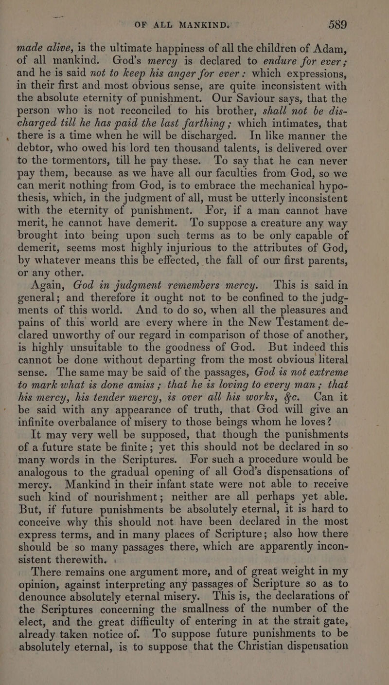 made alive, is the ultimate happiness of all the children of Adam, of all mankind. God’s mercy is declared to endure for ever ; and he is said not to keep his anger for ever: which expressions, in their first and most obvious sense, are quite inconsistent with the absolute eternity of punishment. Our Saviour says, that the person who is not reconciled to his brother, shall not be dis- charged till he has paid the last farthing ; which intimates, that there is a time when he will be discharged. In like manner the debtor, who owed his lord ten thousand talents, is delivered over to the tormentors, till he pay these. To say that he can never pay them, because as we have all our faculties from God, so we can merit nothing from God, is to embrace the mechanical hypo- thesis, which, in the judgment of all, must be utterly inconsistent with the eternity of punishment. For, if a man cannot have merit, he cannot have demerit. To suppose a creature any way brought into being upon such terms as to be only capable of demerit, seems most highly injurious to the attributes of God, by whatever means this be effected, the fall of our first parents, or any other. Again, God in judgment remembers mercy. This is said in general; and therefore it ought not to be confined to the judg- ments of this world. And to do so, when all the pleasures and pains of this world are every where in the New Testament de- clared unworthy of our regard in comparison of those of another, is highly unsuitable to the goodness of God. But indeed this cannot be done without departing from the most obvious literal sense. The same may be said of the passages, God is not extreme to mark what is done amiss ; that he is loving to every man; that his mercy, his tender mercy, is over all his works, §c. Can it be said with any appearance of truth, that God will give an infinite overbalance of misery to those beings whom he loves? It may very well be supposed, that though the punishments of a future state be finite; yet this should not be declared in so many words in the Scriptures. or such a procedure would be analogous to the gradual opening of all God’s dispensations of mercy. Mankind in their infant state were not able to receive such kind of nourishment; neither are all perhaps yet able. But, if future punishments be absolutely eternal, it is hard to conceive why this should not have been declared in the most express terms, and in many places of Scripture; also how there should be so many passages there, which are apparently incon- sistent therewith. . There remains one argument more, and of great weight in my opinion, against interpreting any passages of Scripture so as to denounce absolutely eternal misery. This is, the declarations of the Scriptures concerning the smallness of the number of the elect, and the great difficulty of entering in at the strait gate, already taken notice of. 'To suppose future punishments to be absolutely eternal, is to suppose that the Christian dispensation